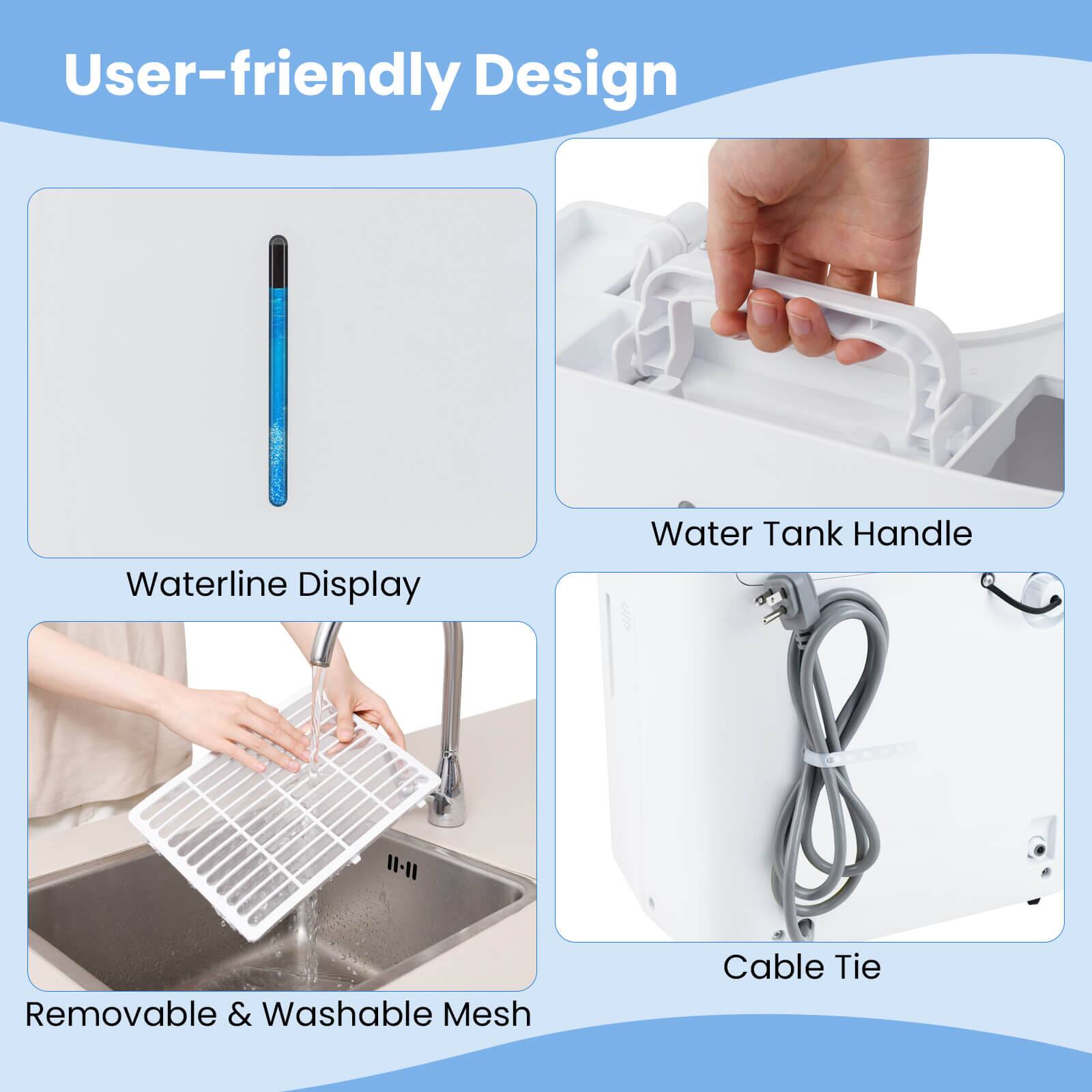 User-friendly Design

- Waterline Display
- Water Tank Handle
- Removable & Washable Mesh
- Cable Tie