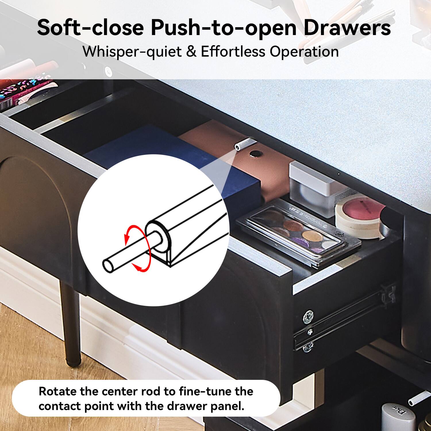 Soft-close Push-to-open Drawers  
Whisper-quiet & Effortless Operation  

Rotate the center rod to fine-tune the contact point with the drawer panel.