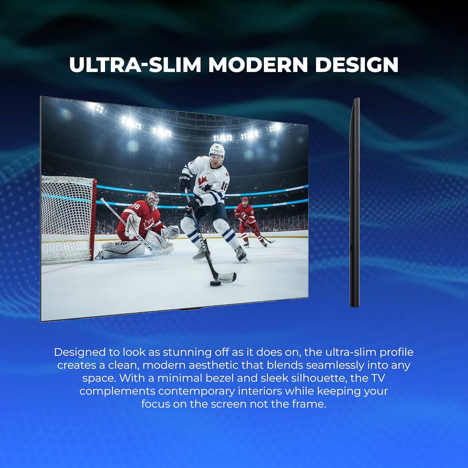 ULTRA-SLIM MODERN DESIGN

Designed to look as stunning off as it does on, the ultra-slim profile creates a clean, modern aesthetic that blends seamlessly into any space. With a minimal bezel and sleek silhouette, the TV complements contemporary interiors while keeping your focus on the screen not the frame.