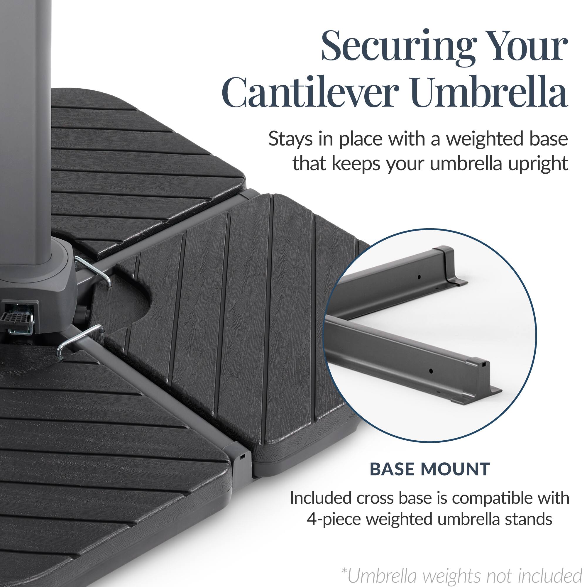 Securing Your Cantilever Umbrella

Stays in place with a weighted base that keeps your umbrella upright

BASE MOUNT

Included cross base is compatible with 4-piece weighted umbrella stands

*Umbrella weights not included