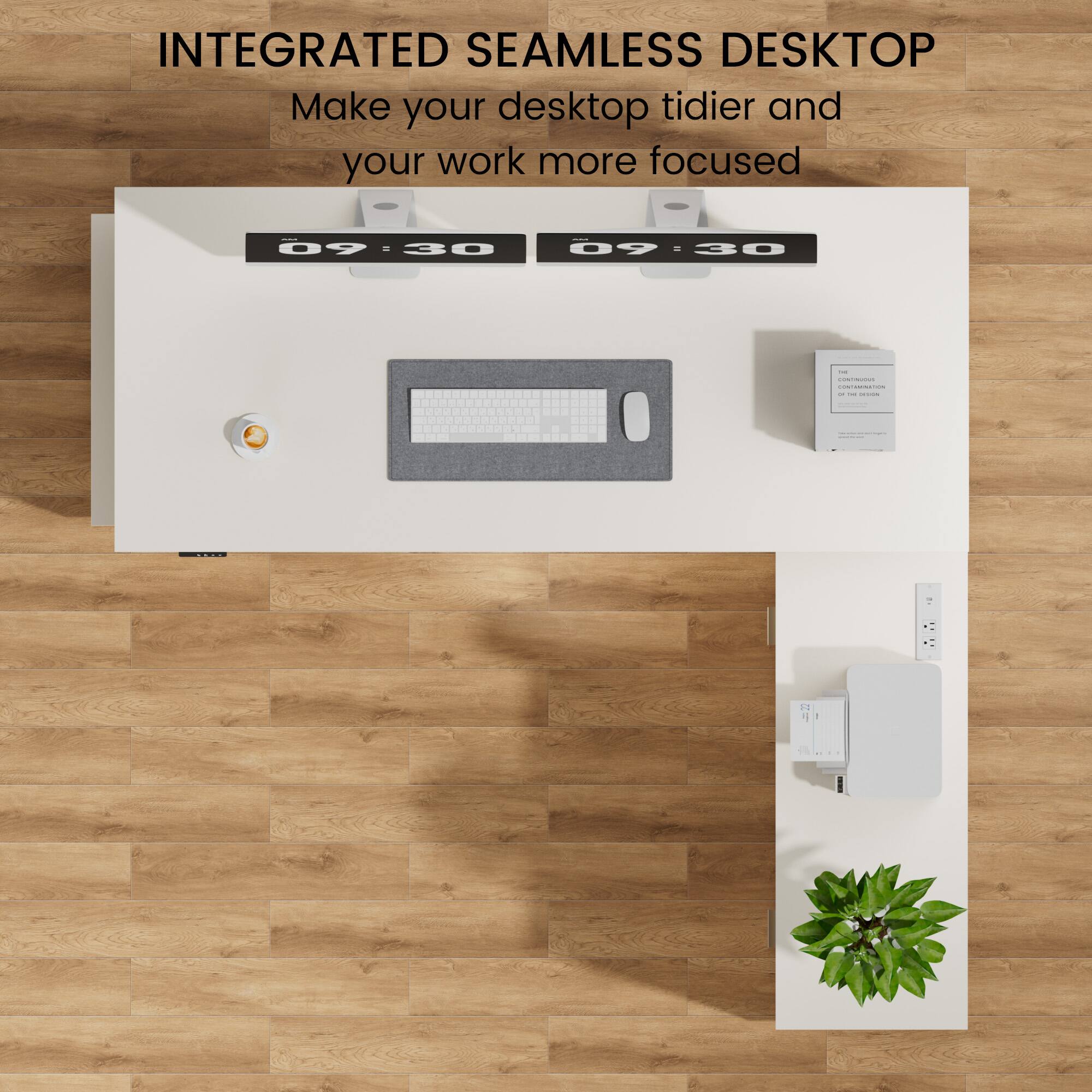 INTEGRATED SEAMLESS DESKTOP  
Make your desktop tidier and your work more focused  
09:30 - 30  
09 - 30