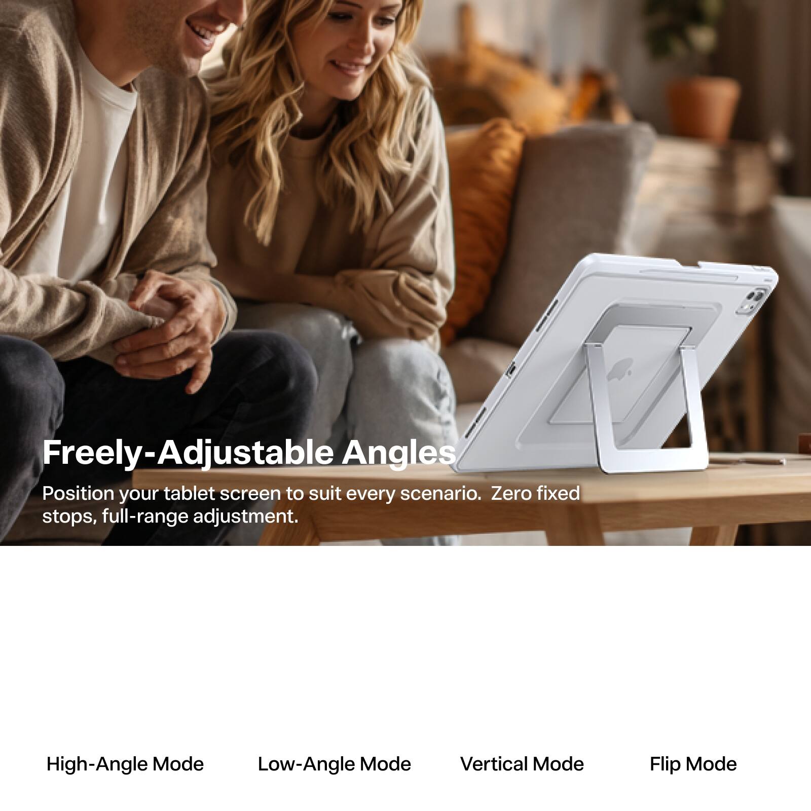Freely-Adjustable Angles  
Position your tablet screen to suit every scenario. Zero fixed stops, full-range adjustment.

High-Angle Mode  
Low-Angle Mode  
Vertical Mode  
Flip Mode