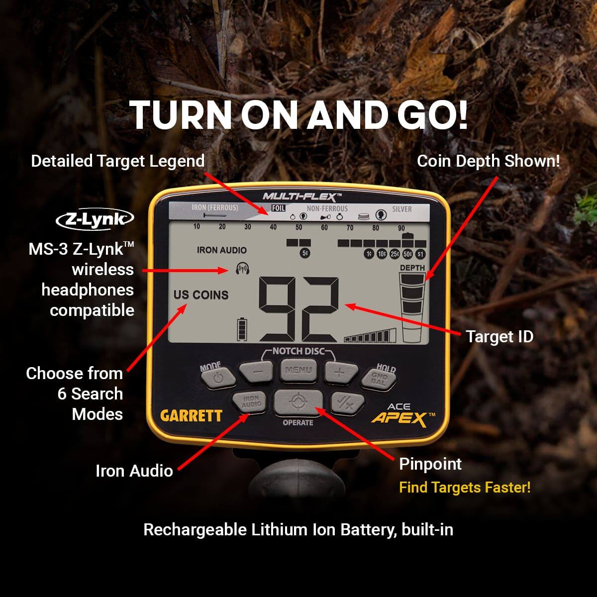 Sure, here is the corrected and grouped text from the image:

---

**TURN ON AND GO!**

**Detailed Target Legend**

- **IRON (FERROUS)**
- **FOIL**
- **NON-FERROUS**
- **SILVER**
- **US COINS**
  - 1¢
  - 10¢
  - 25¢
  - 50¢
  - $1
- **DEPTH**

**Coin Depth Shown!**

**MS-3 Z-Lynk™ wireless headphones compatible**

**Choose from 6 Search Modes**

**Iron Audio**

**Target ID**

**Pinpoint Find Targets Faster!**

**Rechargeable Lithium Ion Battery, built-in**

**GARRETT APEX**

**MULTI-FLEX™**

**IRON AUDIO**

**NOTCH DISC**

**HOLD**

**GND**

**ACE APEX™**

**OPERATE**

**IRON AUDIO**

**IRON AUDIO**

**IRON AUDIO**

**IRON AUDIO**

**IRON AUDIO**

**IRON AUDIO**

**IRON AUDIO**

**IRON AUDIO**

**IRON AUDIO**

**IRON AUDIO**

**IRON AUDIO**

**IRON AUDIO**

**IRON AUDIO**

**IRON AUDIO**

**IRON AUDIO