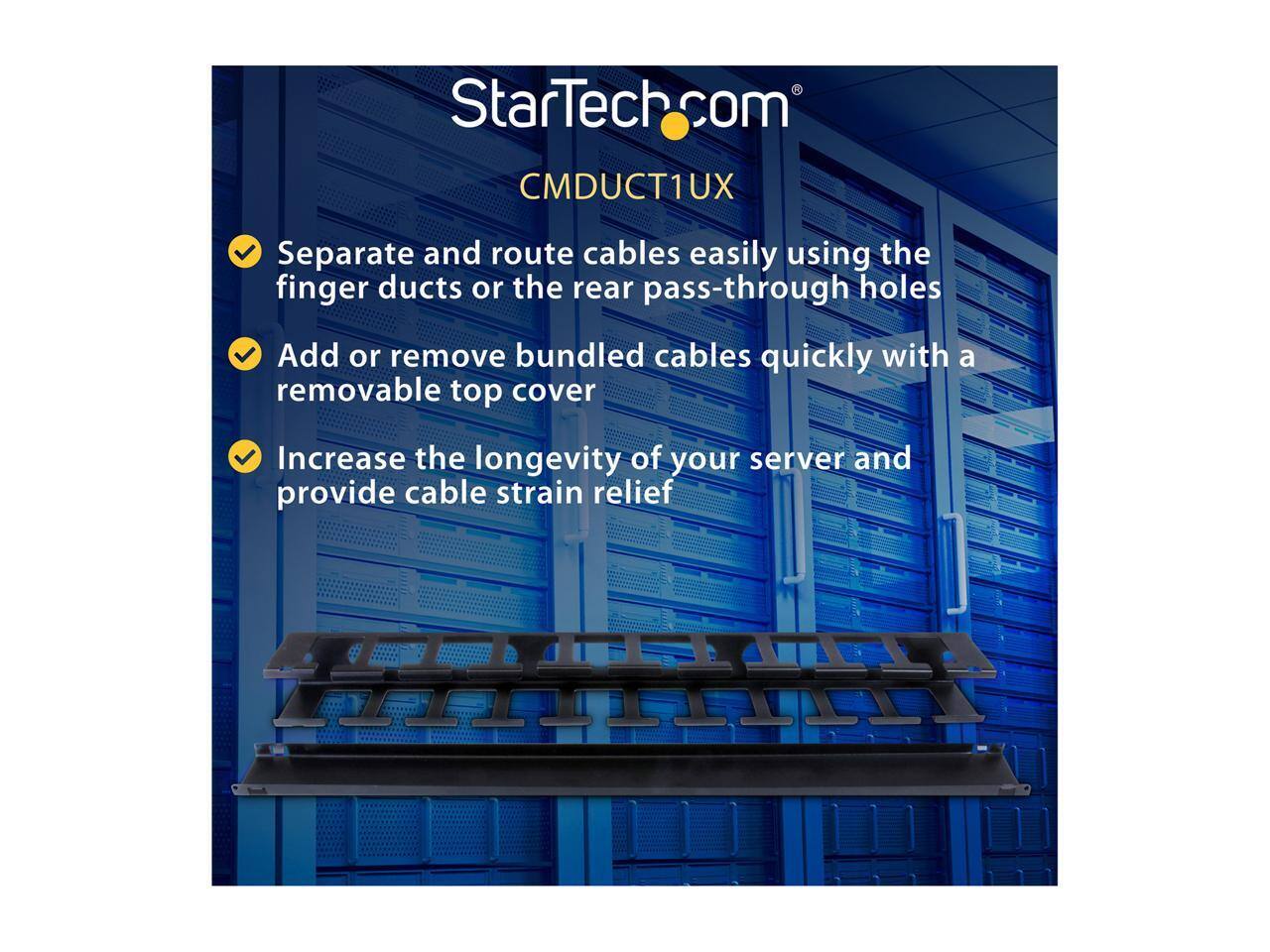 StarTech.com CMDUCT1UX

- Separate and route cables easily using the finger ducts or the rear pass-through holes
- Add or remove bundled cables quickly with a removable top cover
- Increase the longevity of your server and provide cable strain relief