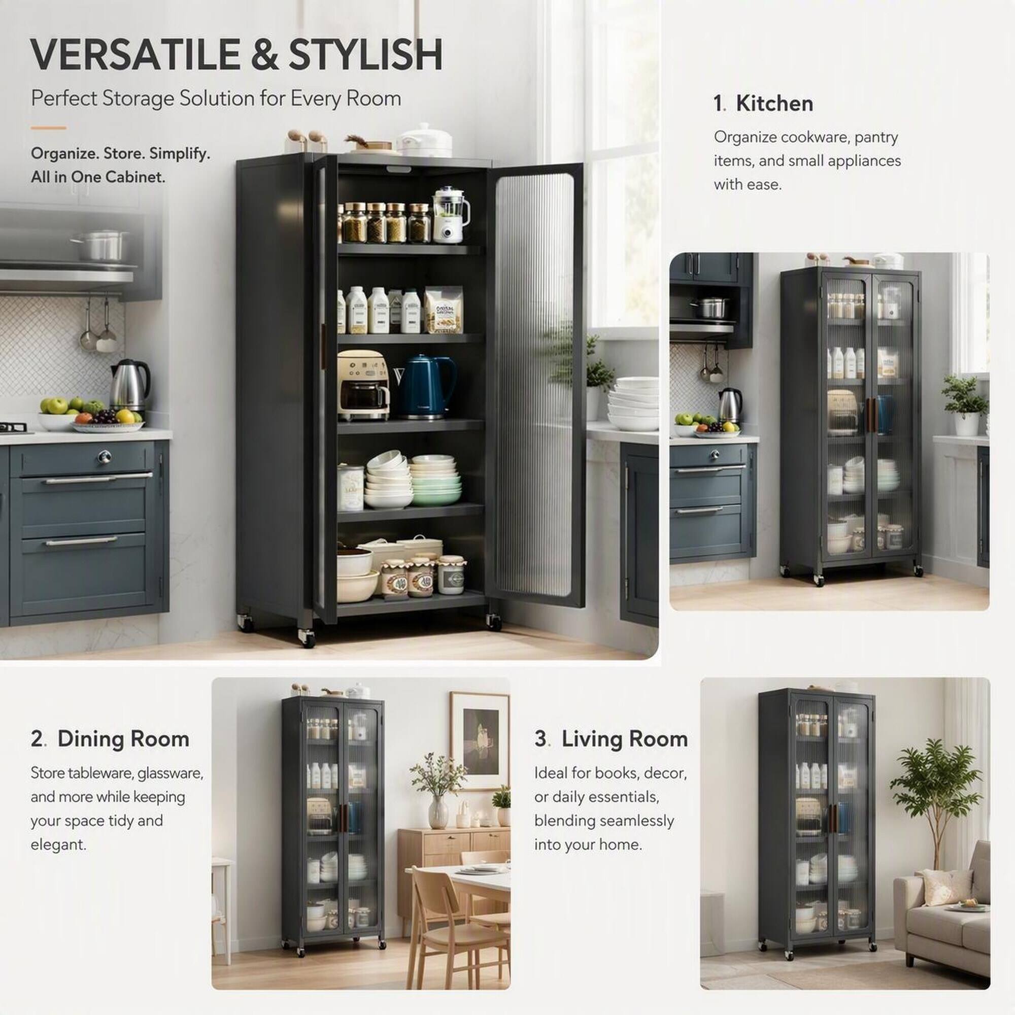 VERSATILE & STYLISH  
Perfect Storage Solution for Every Room

Organize. Store. Simplify.  
All in One Cabinet.

1. Kitchen  
Organize cookware, pantry items, and small appliances with ease.

2. Dining Room  
Store tableware, glassware, and more while keeping your space tidy and elegant.

3. Living Room  
Ideal for books, decor, or daily essentials, blending seamlessly into your home.