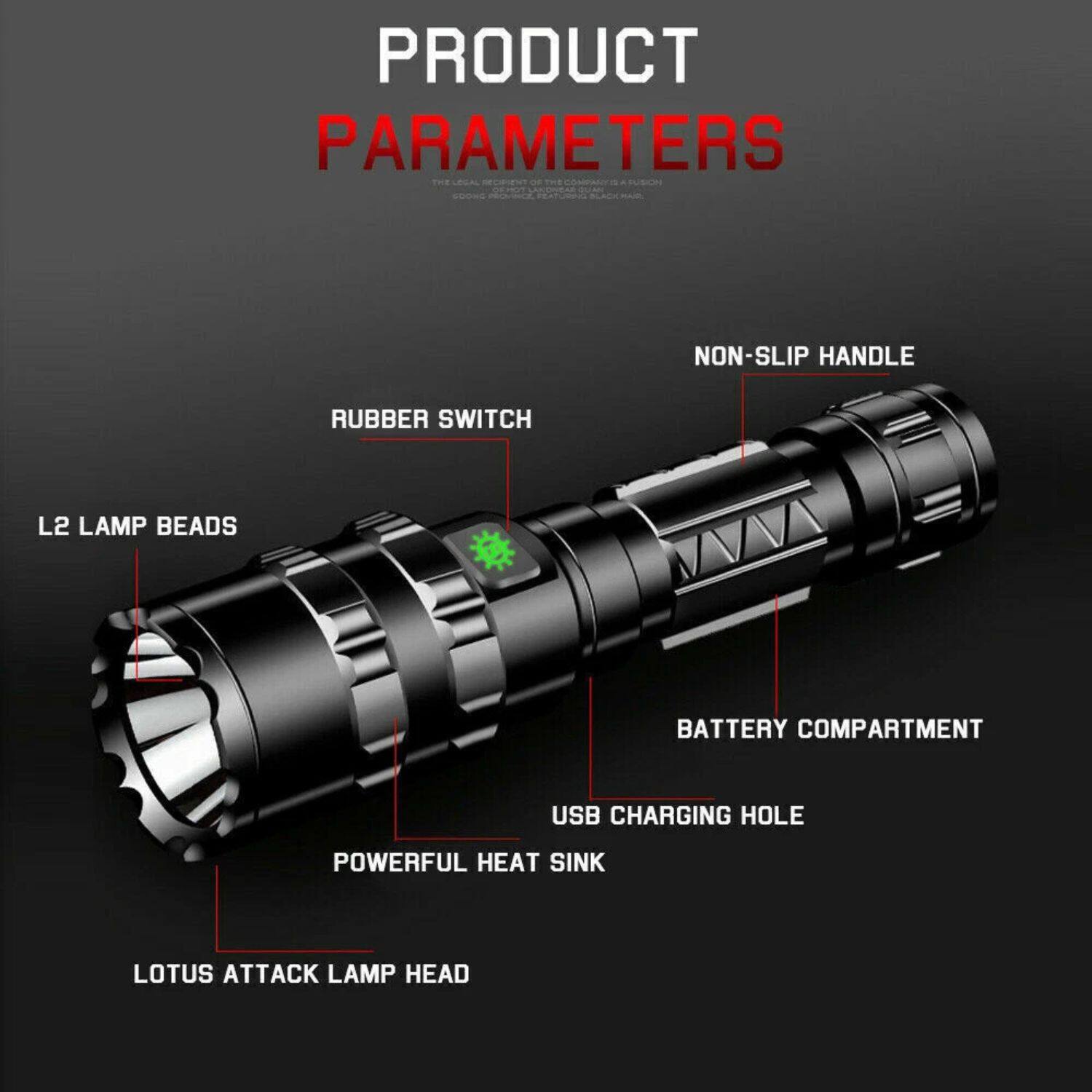 PRODUCT PARAMETERS

- NON-SLIP HANDLE
- RUBBER SWITCH
- L2 LAMP BEADS
- BATTERY COMPARTMENT
- USB CHARGING HOLE
- POWERFUL HEAT SINK
- LOTUS ATTACK LAMP HEAD