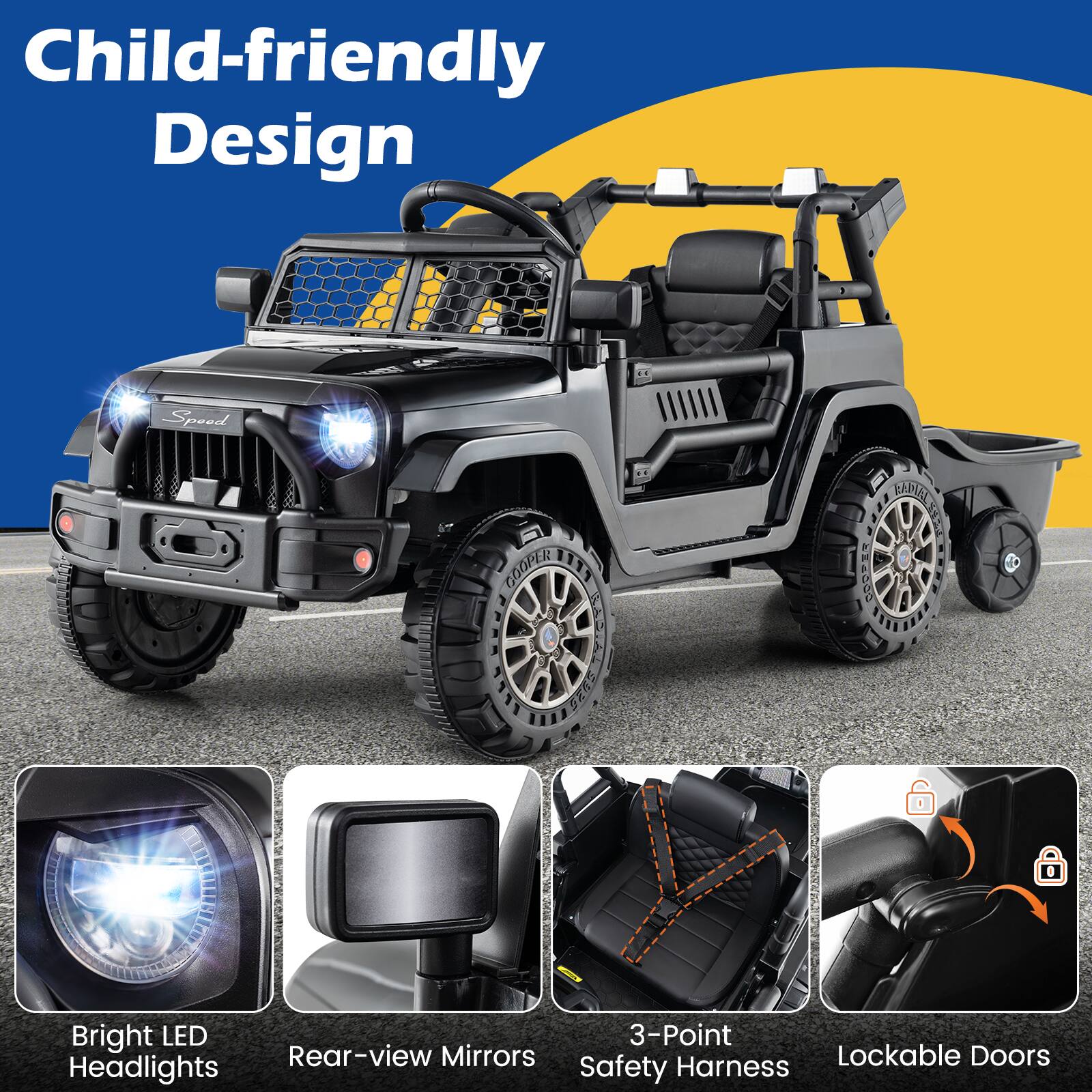 Child-friendly Design

- Bright LED Headlights
- Rear-view Mirrors
- 3-Point Safety Harness
- Lockable Doors