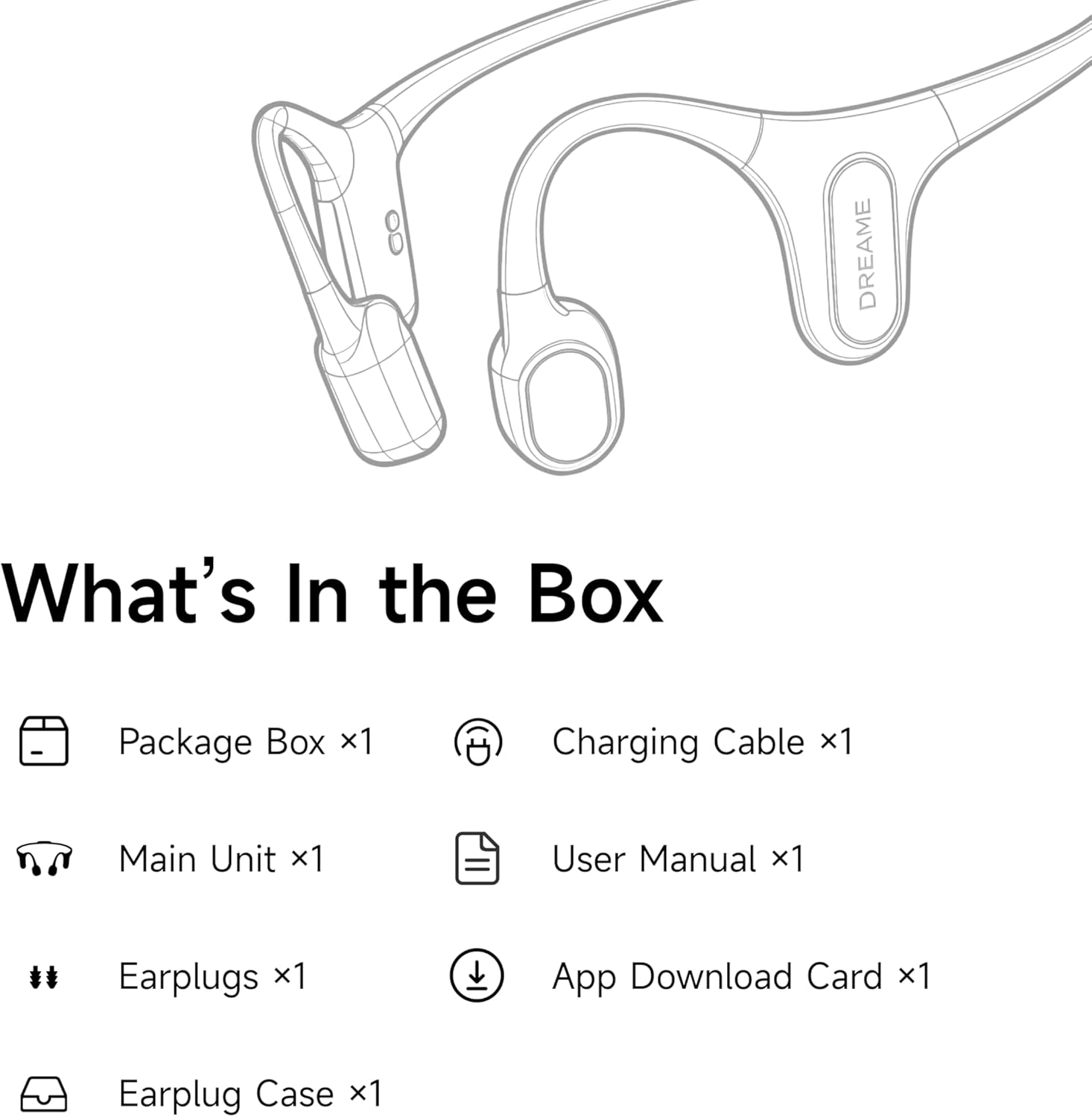 DREAME

What's In the Box

Package Box x1  
Charging Cable x1  
Main Unit x1  
User Manual x1  
Earplugs x1  
App Download Card x1  
Earplug Case x1
