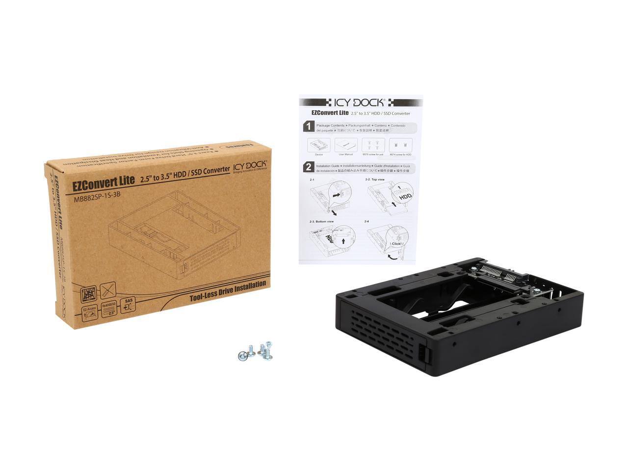ICY DOCK EZConvert Lite 2.5" to 3.5" HDD/SSD Converter  
MB882SP-1S-3B  

ICY DOCK HDD/SSD Converter Lite 2.5" to 3.5" EZConvert  
MB882SP-1S-3B  

Tool-Less SAS Drive Installation  

EZConvert Lite 2.5" to 3.5" HDD/SSD Converter  
Package Contents:  
1. Converter  
2. Installation Guide  

Top view  
Bottom view  

SAS  
Tool-Less