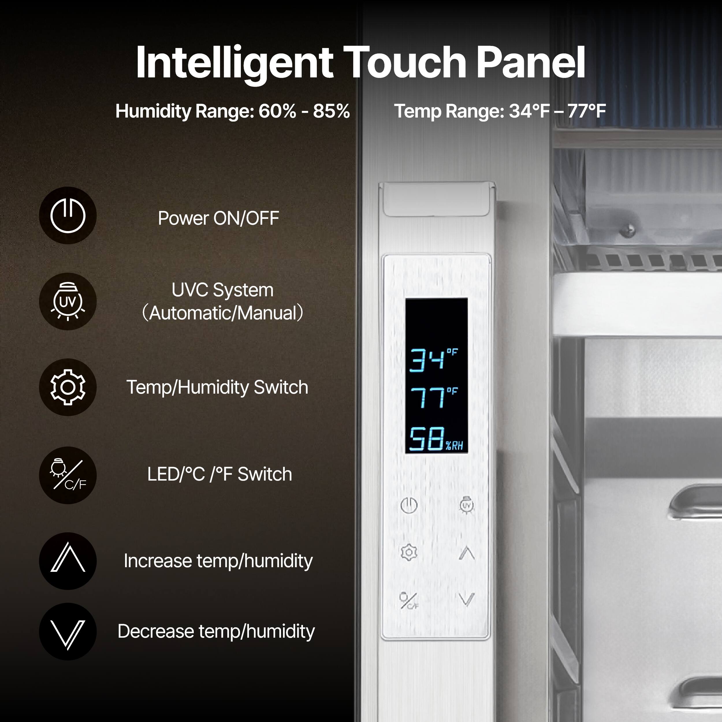 Intelligent Touch Panel

Humidity Range: 60% - 85%
Temp Range: 34°F - 77°F

- Power ON/OFF
- UV C System (Automatic/Manual)
- Temp/Humidity Switch
- LED/°C / °F Switch
- Increase temp/humidity
- Decrease temp/humidity