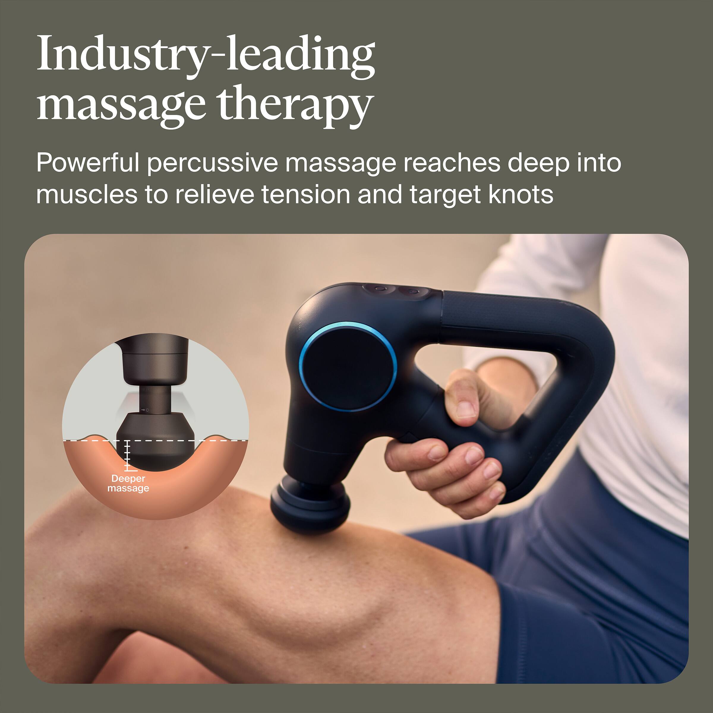 Industry-leading massage therapy

Powerful percussive massage reaches deep into muscles to relieve tension and target knots

Deeper massage