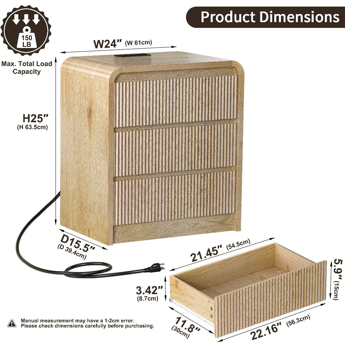 Product Dimensions  
150 LB  
W24" (W 61cm)  
Max. Total Load Capacity  
H25" (63.5cm)  
D15.5" (39.4cm)  
21.45" (54.5cm)  
3.42" (8.7cm)  
Manual measurement may have a 1-2cm error.  
Please check dimensions carefully before purchasing.  
11.8" (30cm)  
22.16" (56.3cm)  
5.9" (15cm)