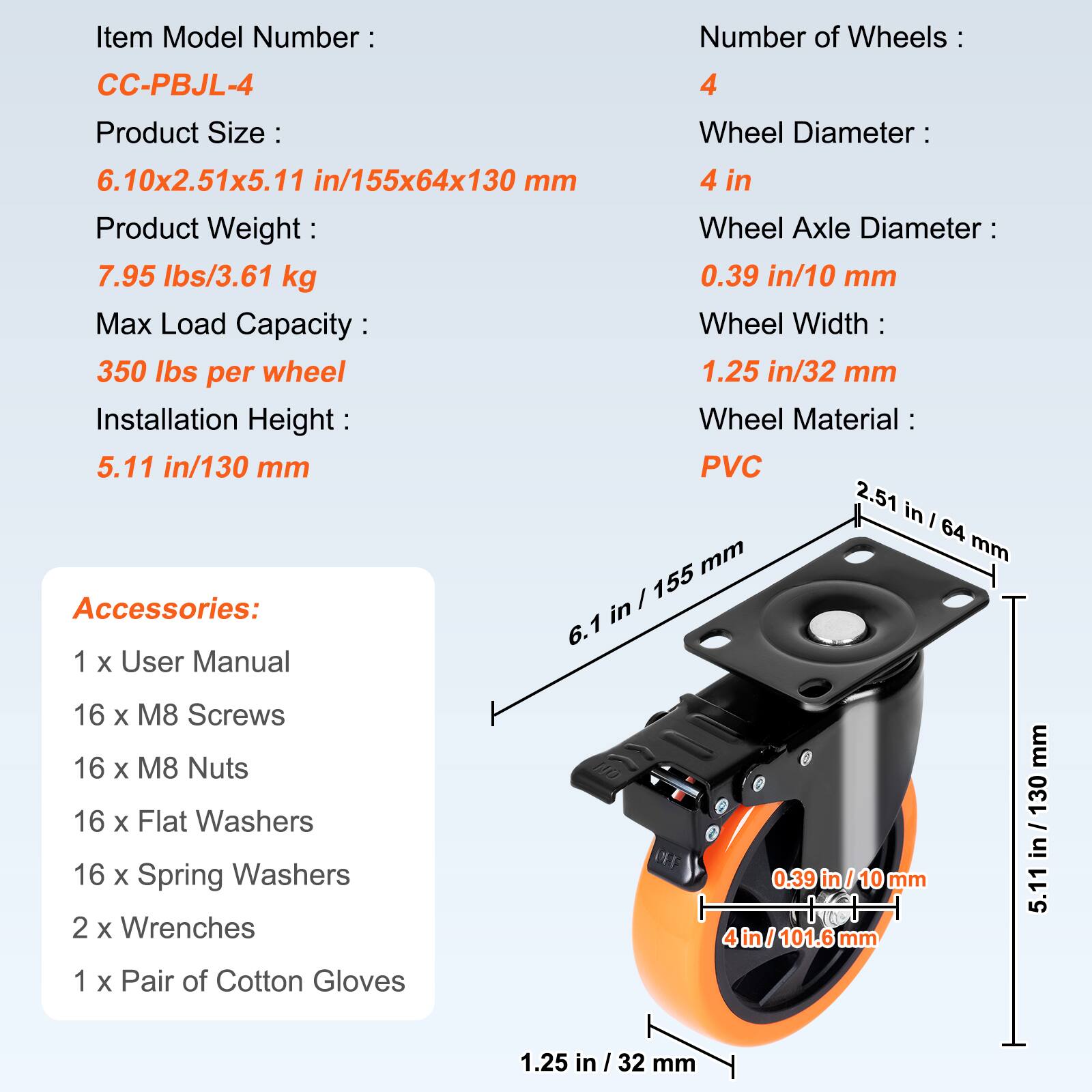 Item Model Number: CC-PBJL-4

Number of Wheels: 4

Product Size: 
- Wheel Diameter: 6.10x2.51x5.11 in/155x64x130 mm
- Wheel Axle Diameter: 0.39 in/10 mm
- Wheel Width: 1.25 in/32 mm
- Installation Height: 5.11 in/130 mm

Product Weight: 7.95 lbs/3.61 kg

Max Load Capacity: 350 lbs per wheel

Wheel Material: PVC

Accessories:
- 1 x User Manual
- 16 x M8 Screws
- 16 x M8 Nuts
- 16 x Flat Washers
- 16 x Spring Washers
- 2 x Wrenches
- 1 x Pair of Cotton Gloves