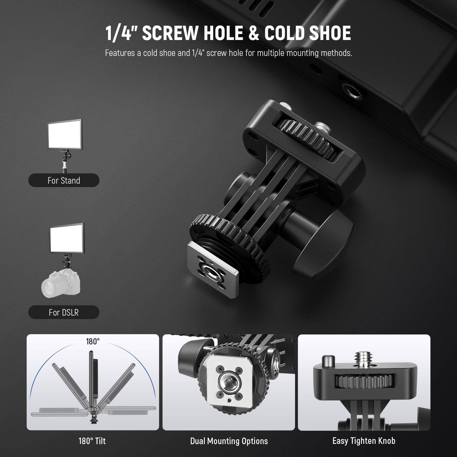 1/4" SCREW HOLE & COLD SHOE  
Features a cold shoe and 1/4" screw hole for multiple mounting methods.

For Stand  
For DSLR  
180° Tilt  
Dual Mounting Options  
Easy Tighten Knob