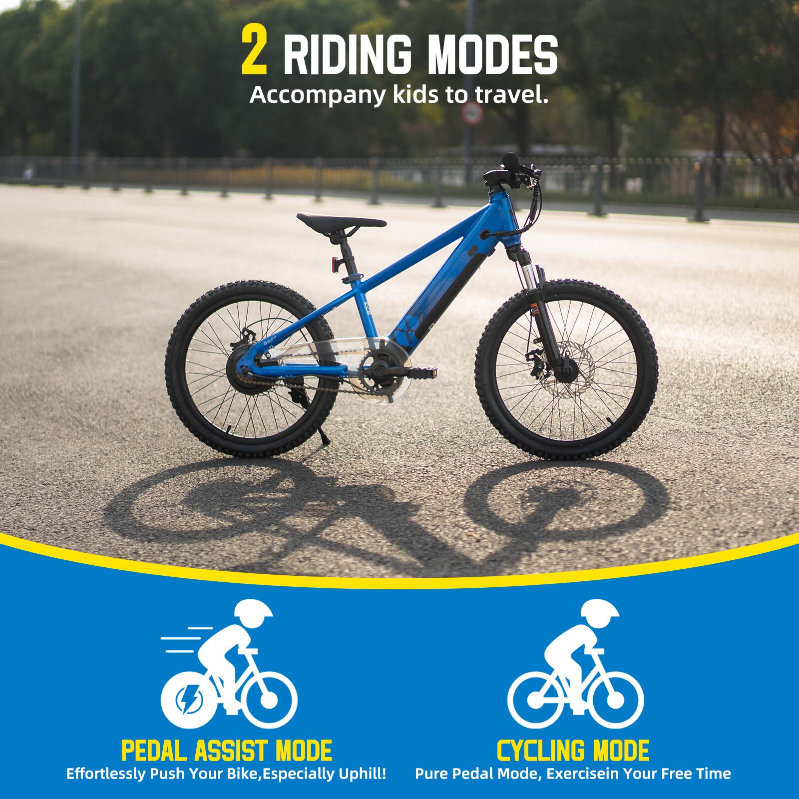 2 RIDING MODES  
Accompany kids to travel.  

PEDAL ASSIST MODE  
Effortlessly Push Your Bike, Especially Uphill!  

CYCLING MODE  
Pure Pedal Mode, Exercise in Your Free Time