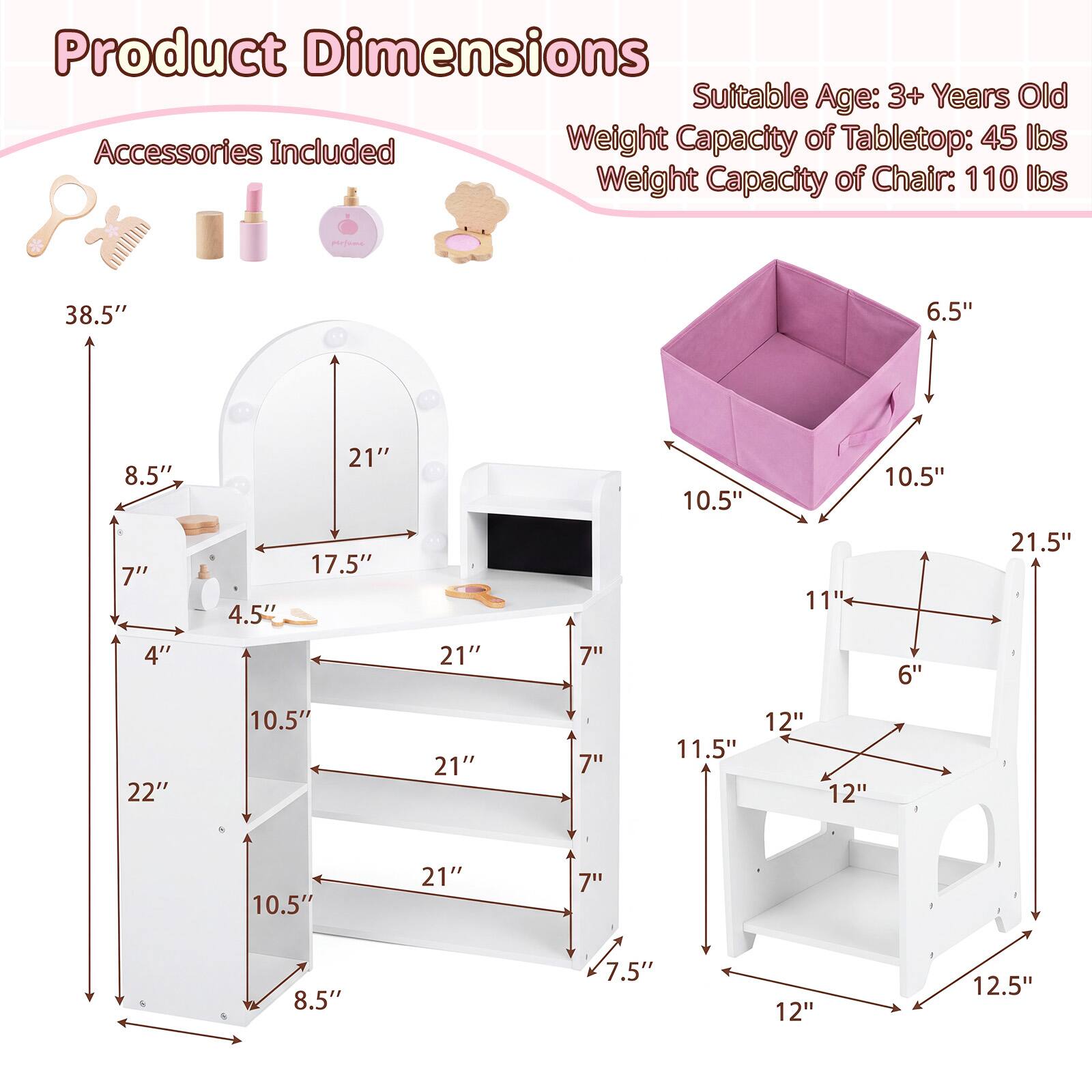 Product Dimensions  
Suitable Age: 3+ Years Old  
Weight Capacity of Tabletop: 45 lbs  
Weight Capacity of Chair: 110 lbs  

38.5"  
6.5"  
8.5"  
7"  
21"  
17.5"  
4.5"  
10.5"  
11"  
10.5"  
21.5"  
11.5"  
12"  
6"  
12.5"  
22"  
7.5"