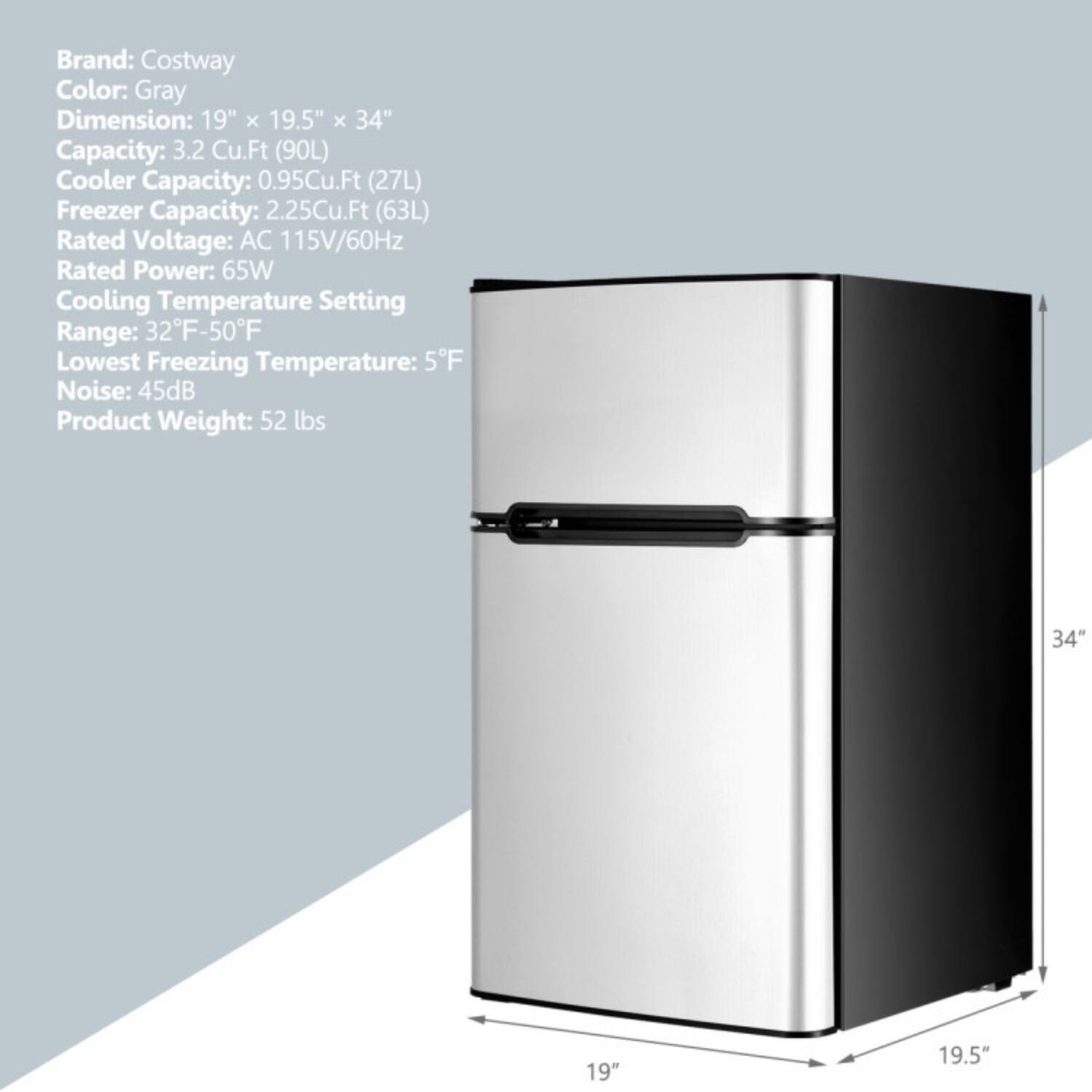 Brand: Costway  
Color: Gray  
Dimension: 19" x 19.5" x 34"  
Capacity: 3.2 Cu.Ft (90L)  
Cooler Capacity: 0.95Cu.Ft (27L)  
Freezer Capacity: 2.25Cu.Ft (63L)  
Rated Voltage: AC 115V/60Hz  
Rated Power: 65W  
Cooling Temperature Setting Range: 32°F-50°F  
Lowest Freezing Temperature: 5°F  
Noise: 45dB  
Product Weight: 52 lbs