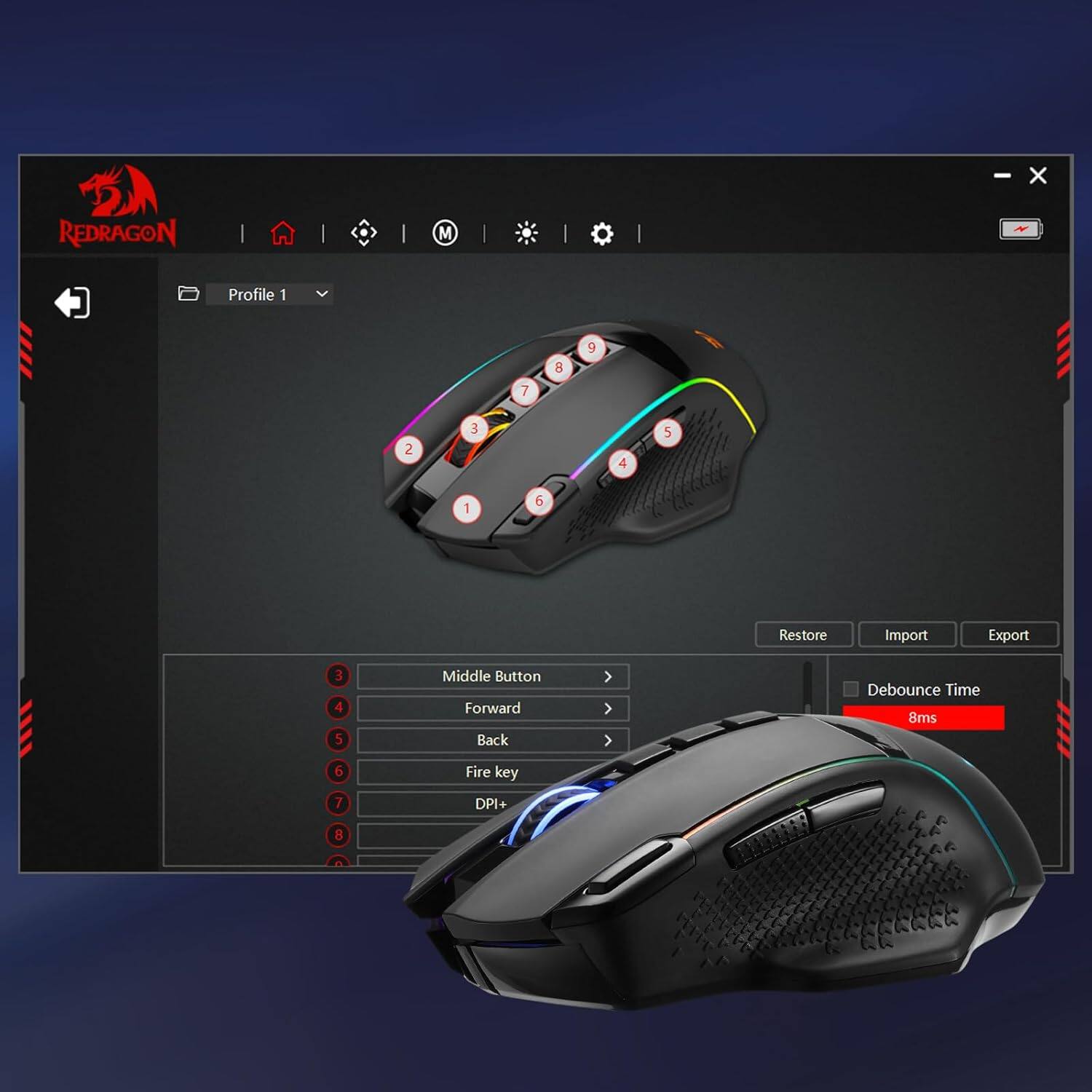 REDRAGON  
M  
Profile 1  
7  
8  
9  
2  
3  
4  
5  
1  
6  
Restore  
Import  
Export  
3 4 5  
Middle Button Forward Back  
Debounce Time 8ms  
6 7  
Fire key DPI+