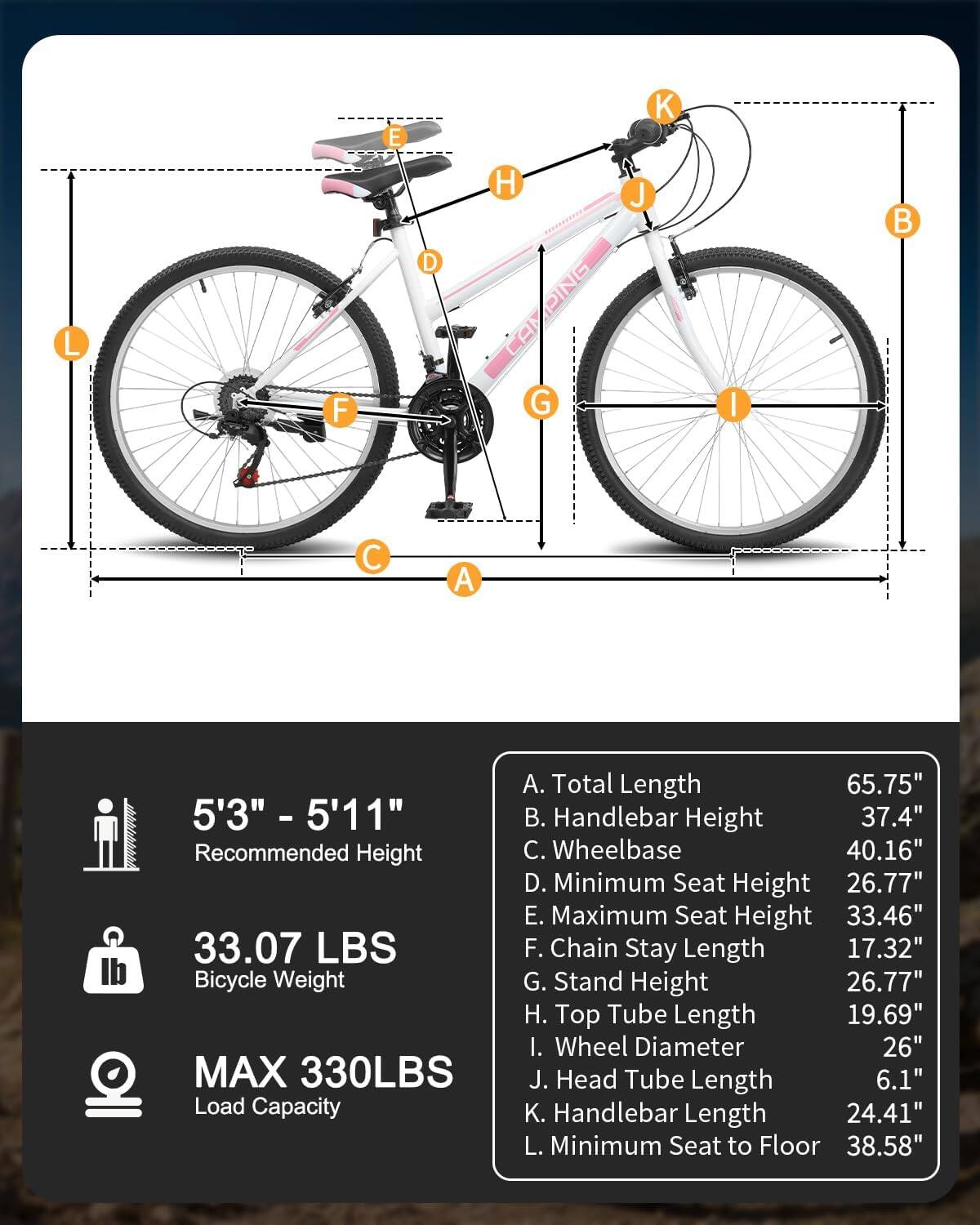 5'3" - 5'11" Recommended Height

33.07 LBS Bicycle Weight

MAX 330LBS Load Capacity

A. Total Length 65.75"  
B. Handlebar Height 37.4"  
C. Wheelbase 40.16"  
D. Minimum Seat Height 26.77"  
E. Maximum Seat Height 33.46"  
F. Chain Stay Length 17.32"  
G. Stand Height 26.77"  
H. Top Tube Length 19.69"  
I. Wheel Diameter 26"  
J. Head Tube Length 6.1"  
K. Handlebar Length 24.41"  
L. Minimum Seat to Floor 38.58"