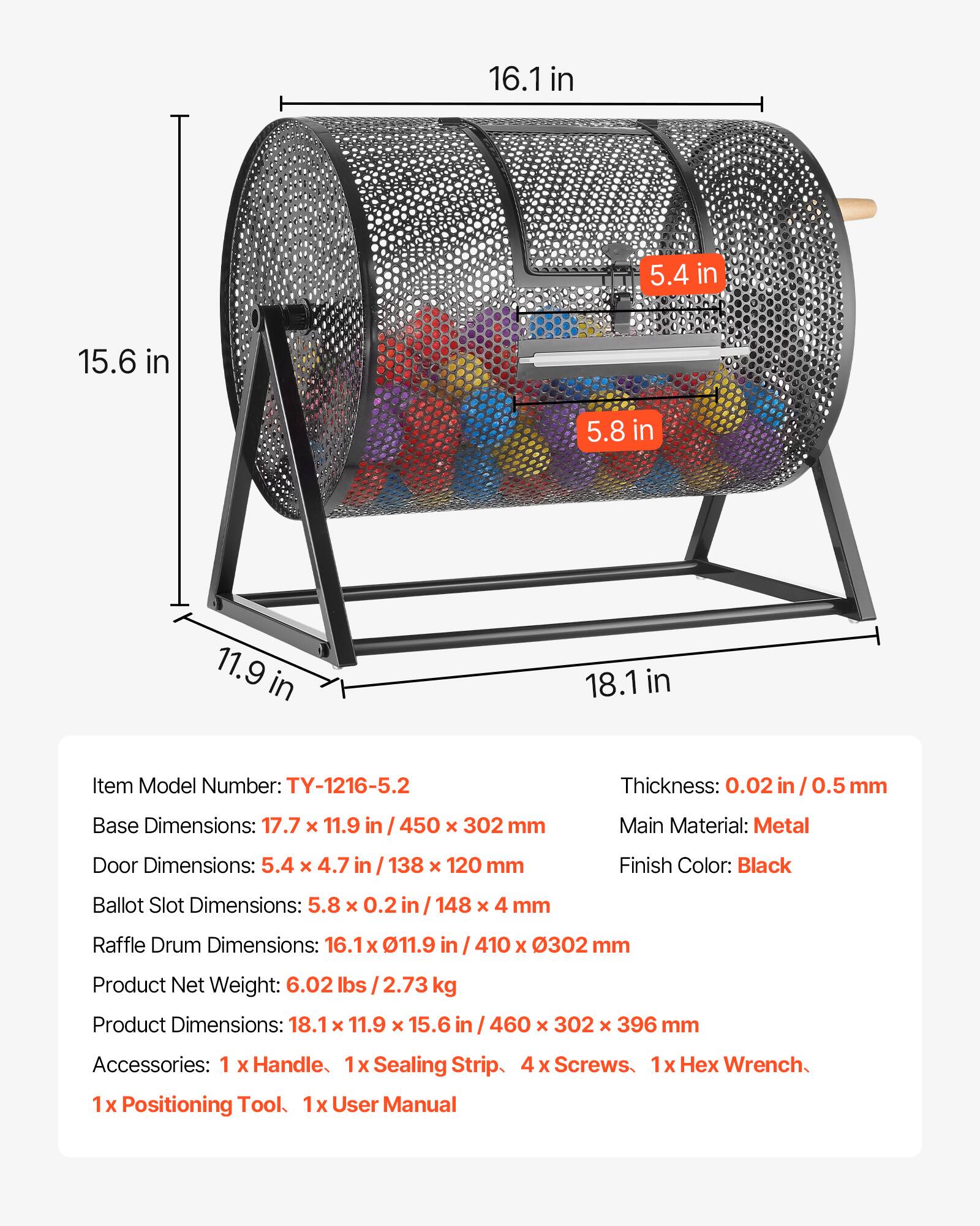 16.1 in  
5.4 in  
15.6 in  
5.8 in  
11.9 in  
18.1 in  

Item Model Number: TY-1216-5.2  
Thickness: 0.02 in / 0.5 mm  
Base Dimensions: 17.7 x 11.9 in / 450 x 302 mm  
Main Material: Metal  
Door Dimensions: 5.4 x 4.7 in / 138 x 120 mm  
Finish Color: Black  
Ballot Slot Dimensions: 5.8 x 0.2 in / 148 x 4 mm  
Raffle Drum Dimensions: 16.1 x 11.9 in / 410 x 302 mm  
Product Net Weight: 6.02 lbs / 2.73 kg  
Product Dimensions: 18.1 x 11.9 x 15.6 in / 460 x 302 x 396 mm  
Accessories: 1 x Handle, 1 x Sealing Strip, 4 x Screws