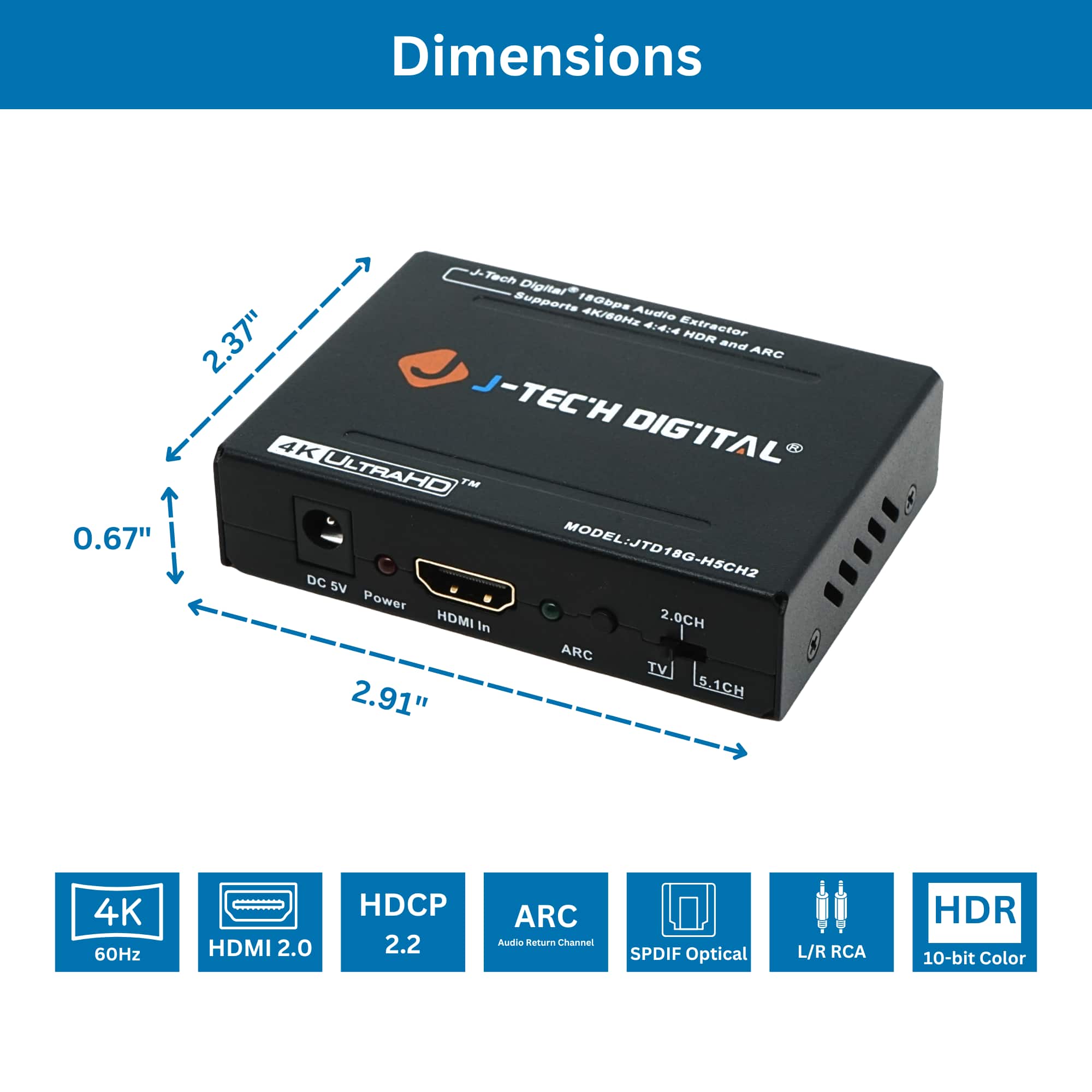 Dimensions
0.67" x 2.37" x 2.91"
J-TECH DIGITAL
4K ULTRAHD™
MODEL: JTD18G-HSCH2
Features:
- 4K/60Hz
- HDMI 2.0
- HDCP 2.2
- ARC (Audio Return Channel)
- SPDIF Optical
- L/R RCA
- HDR
- 10-bit Color
Supports:
- 180Mbps Audio
- 4K/60Hz 4:4:4
- HDR
Power: 5V DC
Ports:
- HDMI In
- ARC
- TV
- 2.0CH
- 5.1CH
Specifications:
- 4K 60Hz
- HDMI 2.0
- HDCP 2.2
- ARC (Audio Return Channel)
- SPDIF Optical
- L/R RCA
- HDR
- 10-bit Color