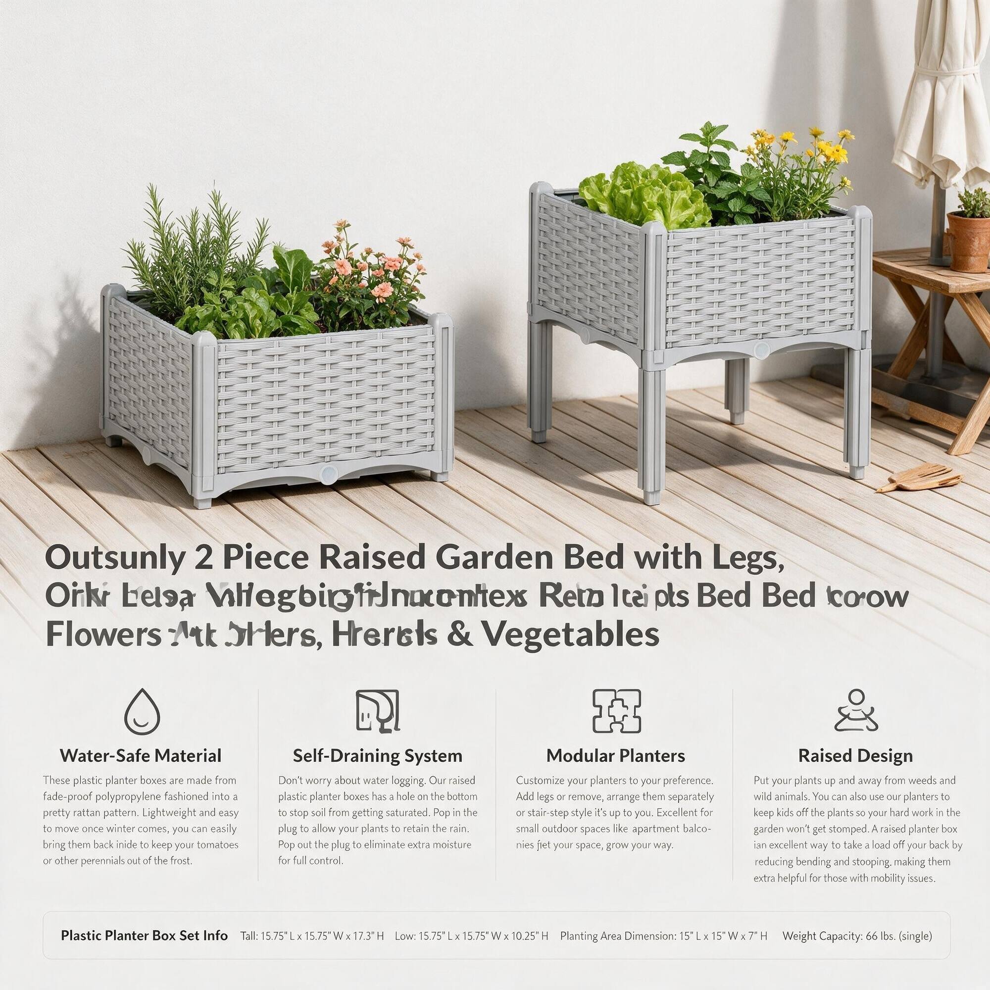 Outsunny 2 Piece Raised Garden Bed with Legs, Ork Lielsa VillegbigfrJnacentex Reto 100s Bed Bed coow Flowers At Hiers, Hherels & Vegetables

Water-Safe Material
These plastic planter boxes are made from polypropylene fashioned into a pretty rattan pattern. Lightweight and easy to move once winter comes, you can easily bring them back inside to keep tomatoes or other perennials out of the frost.

Self-Draining System
Don't worry about water logging. Raised plastic planter boxes have a hole on the bottom to stop soil from getting saturated. Pop the plug to allow your plants to retain the rain. Pop the plug to eliminate extra moisture for full control.

Modular Planters
Customize your planters to your preference. Add legs or remove, arrange them separately or stair-step style it up to you. Excellent for small outdoor spaces like apartment balconies, grow your way.

Raised Design
Put your plants up and away from weeds and wild animals. You can also use our planters to keep kids off the plants so your hard work in the garden won't get stomped. A raised planter box is an excellent way to take a load off your