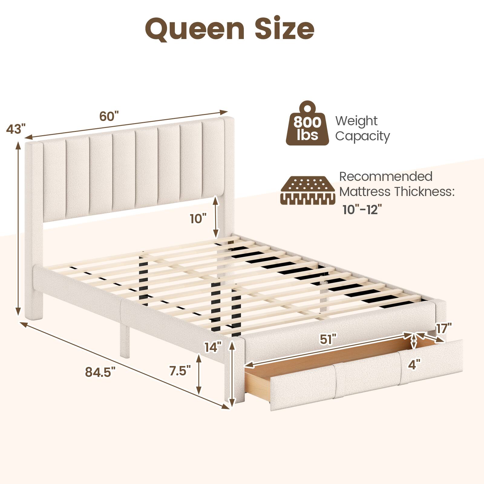 Queen Size  
43" x 60"  
Weight Capacity: 800 lbs  
Recommended Mattress Thickness: 10"-12"  
Dimensions:  
- Height: 10"  
- Width: 84.5"  
- Depth: 51"  
- Side Rail Height: 14"  
- Leg Height: 7.5"  
- Overall Height: 17"
