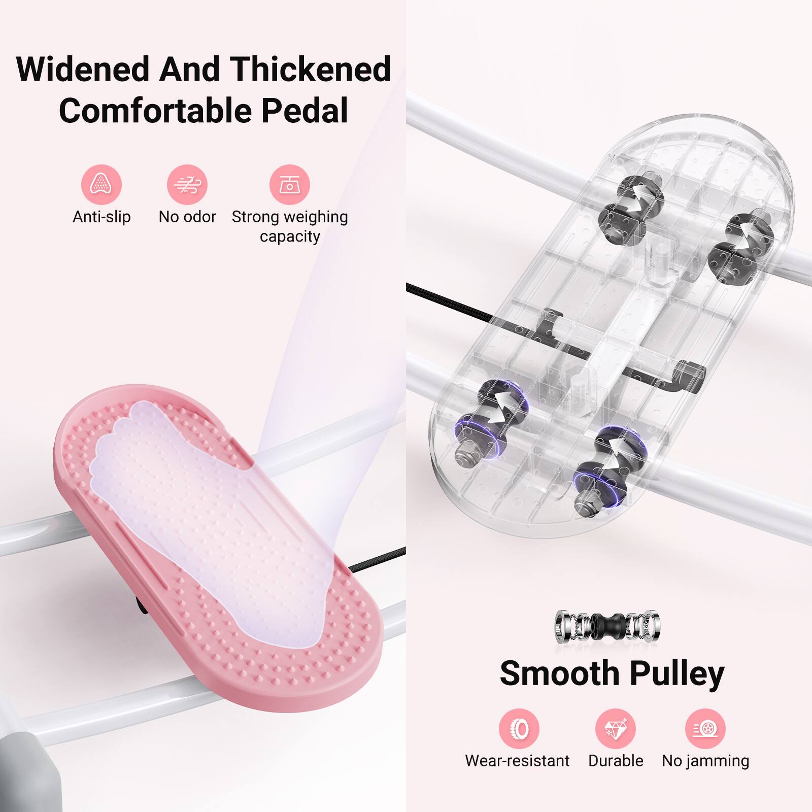 Widened And Thickened Comfortable Pedal  
- Anti-slip  
- No odor  
- Strong weighing capacity  

Smooth Pulley  
- Wear-resistant  
- Durable  
- No jamming