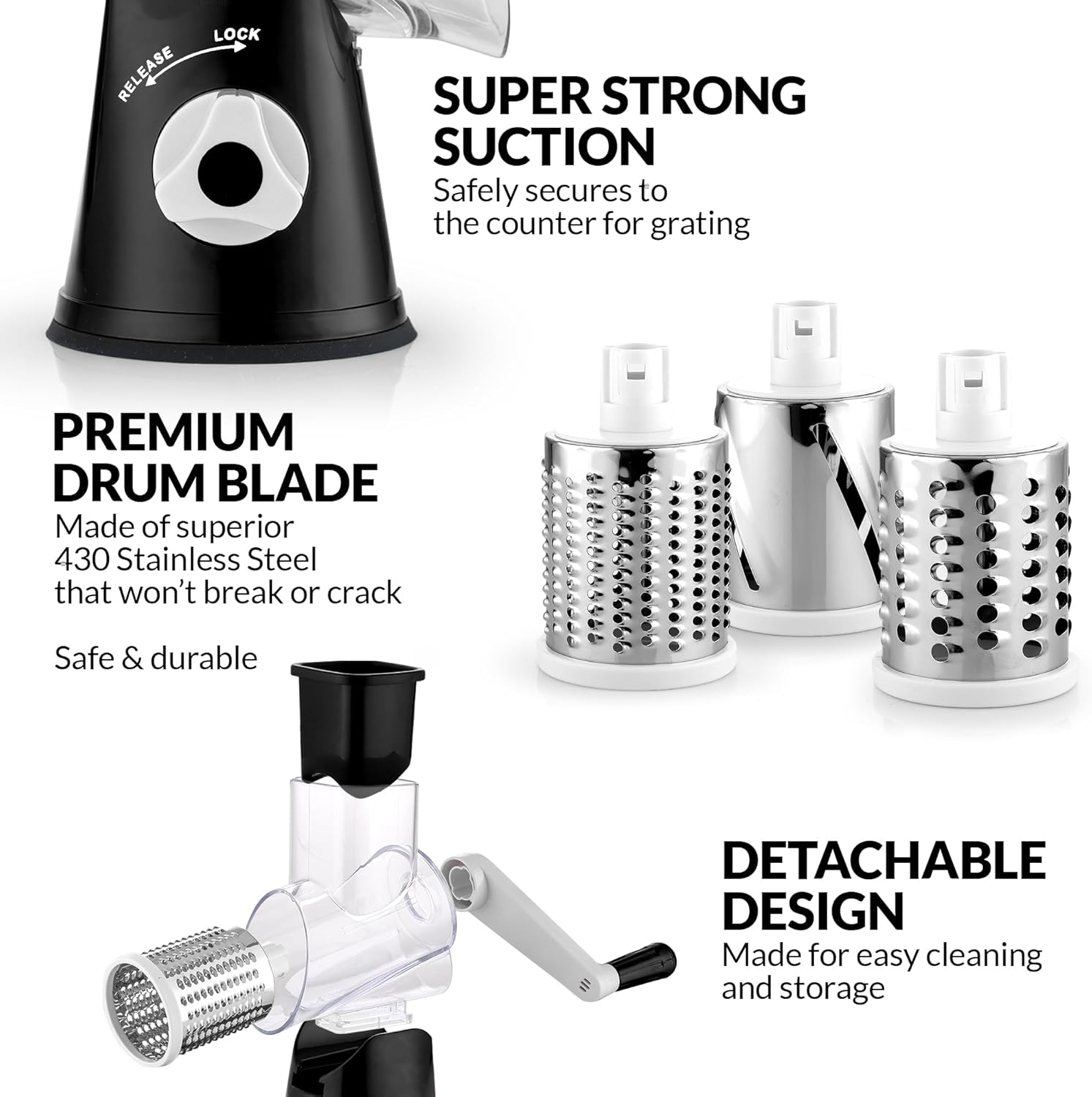 - RELEASE LOCK SUPER STRONG SUCTION
  Safely secures to the counter for grating

- PREMIUM DRUM BLADE
  Made of superior 430 Stainless Steel that won't break or crack
  Safe & durable

- DETACHABLE DESIGN
  Made for easy cleaning and storage