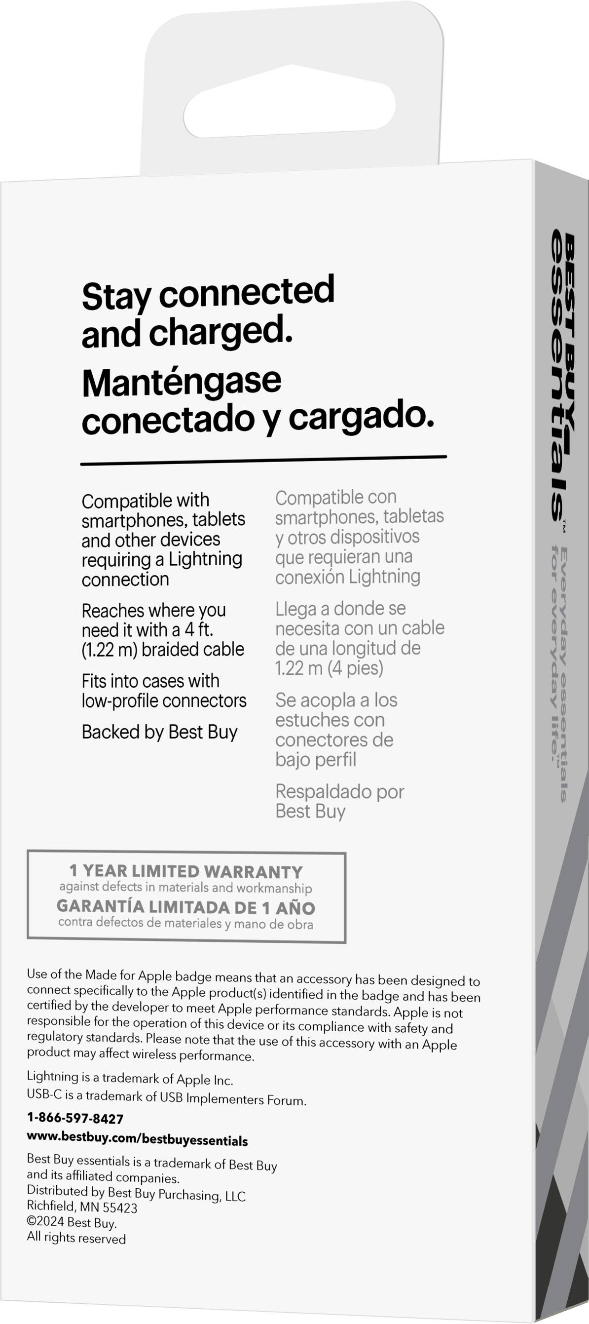 Stay connected and charged. Mantngase conectado y cargado. Compatible with smartphones, tablets, and other devices requiring a Lightning connection. Reaches where you need with a 4 ft. braided cable (1.22 m) Fits into cases with low-profile connectors. Backed by Best Buy. YEAR LIMITED WARRANTY against defects in materials and workmanship. BEST BUY essentials for everyday lte. essentials. Use the Made for Apple badge, which means that the accessory has been designed to connect specifically to the Apple product(s) identified on the badge and has been certified by the developer to meet Apple performance standards. Apple is not responsible for the operation of this device.