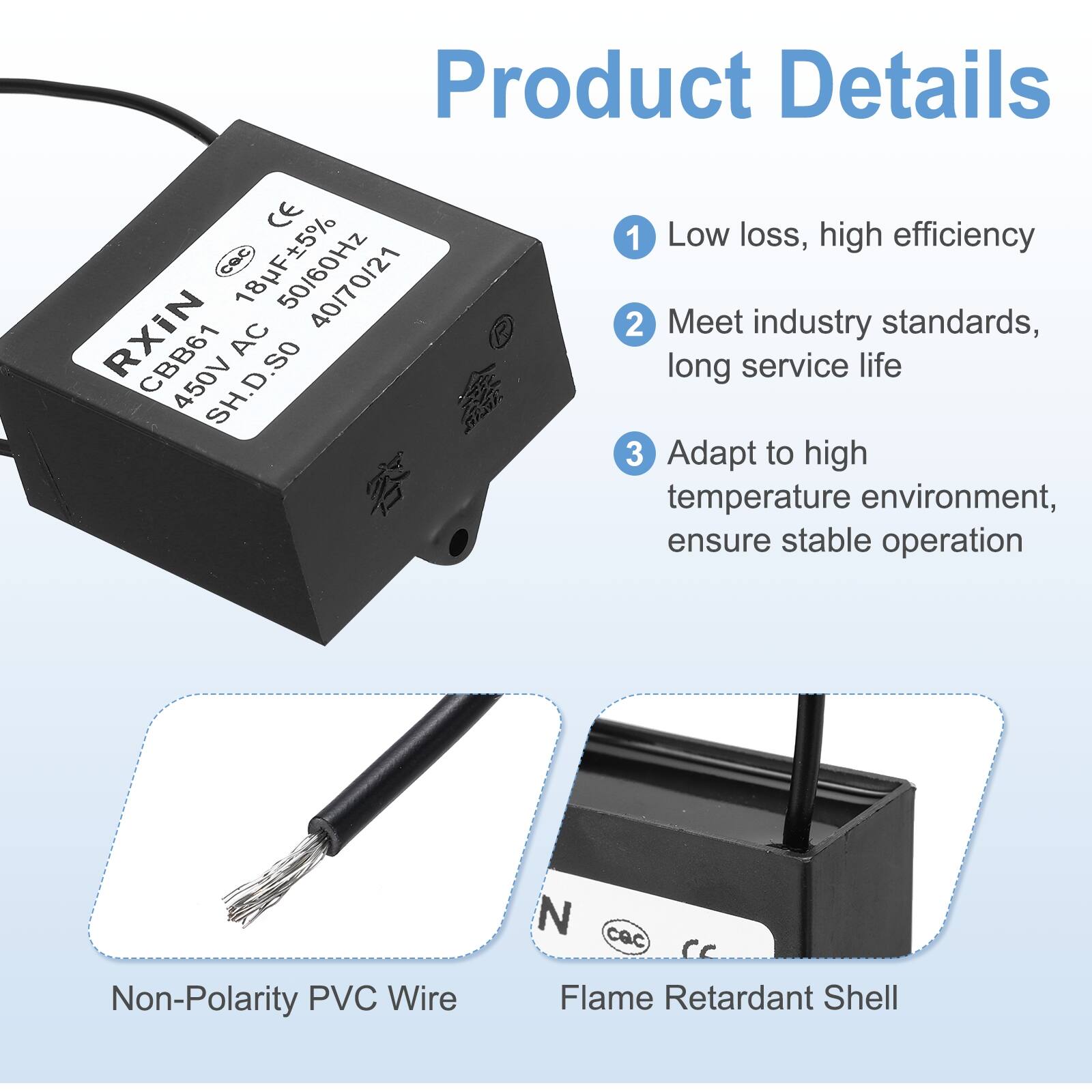 Product Details

1. Low loss, high efficiency
2. Meet industry standards, long service life
3. Adapt to high temperature environment, ensure stable operation

Non-Polarity PVC Wire

Flame Retardant Shell

CE Cac 50/60Hz 40/70/21 CBB61 AC 450V SH.D.SO