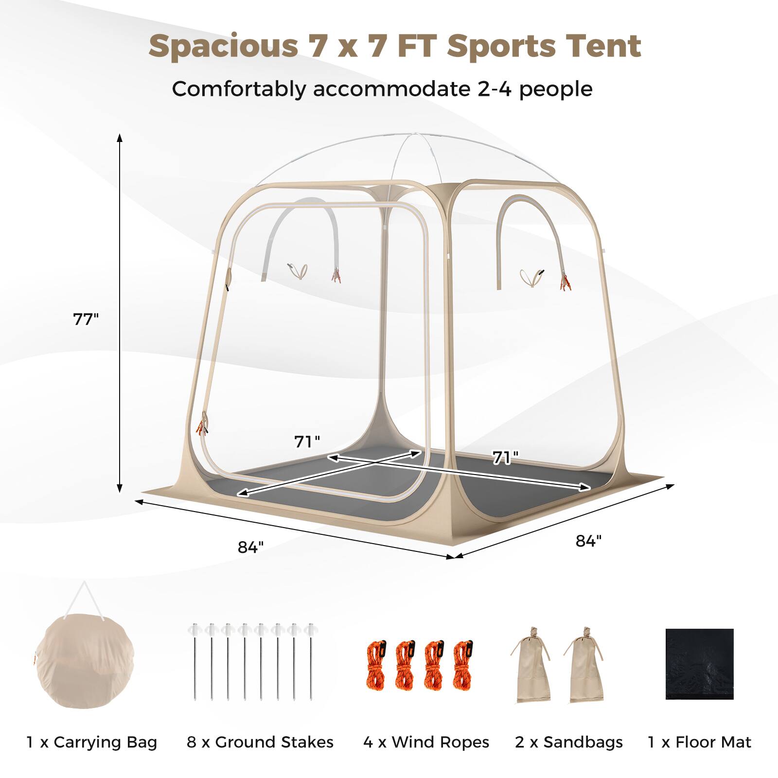 Spacious 7 x 7 FT Sports Tent  
Comfortably accommodate 2-4 people  

77"  
71"  
71"  
84"  
84"  

1 x Carrying Bag  
8 x Ground Stakes  
4 x Wind Ropes  
2 x Sandbags  
1 x Floor Mat