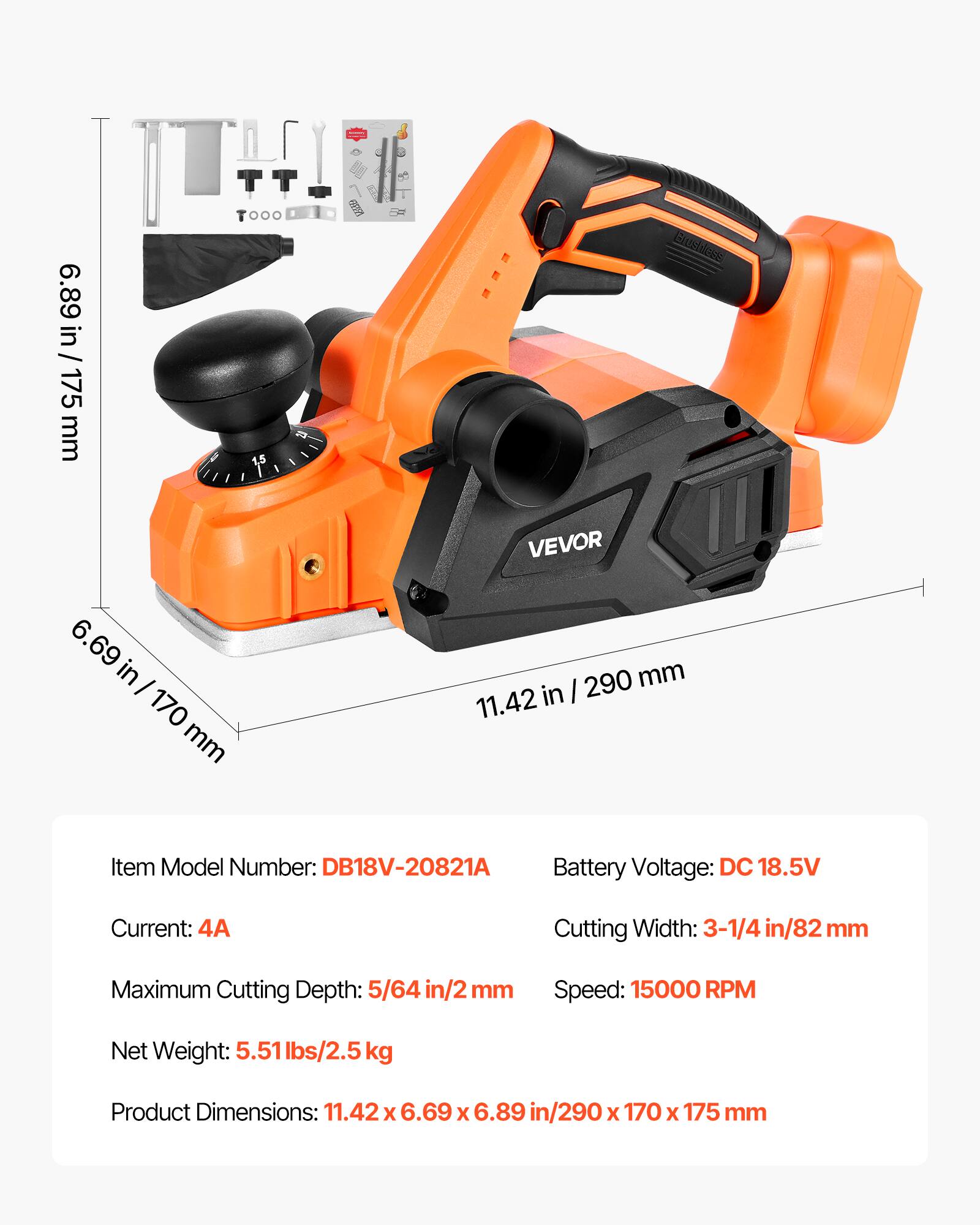 000 6.89 6.89 in / 175 175 mm 6.69 in - 170 mm

Brushless VEVOR 290 mm 11.42 in

Item Model Number: DB18V-20821A
Battery Voltage: DC 18.5V
Current: 4A
Cutting Width: 3-1/4 in/82 mm
Maximum Cutting Depth: 5/64 in/2 mm
Speed: 15000 RPM
Net Weight: 5.51 lbs/2.5 kg
Product Dimensions: 11.42 X 6.69 X 6.89 in/290 X 170 X 175 mm