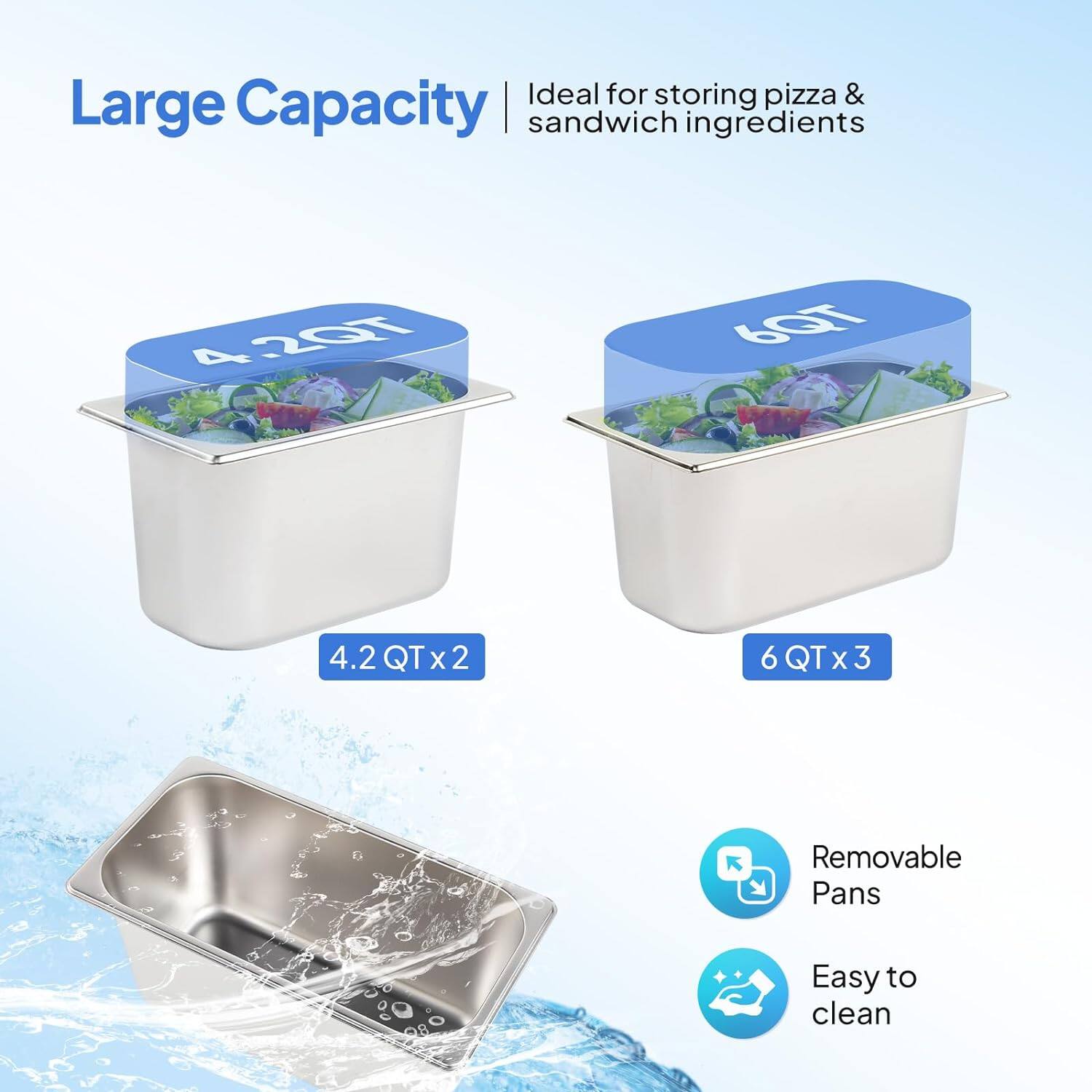Ideal for storing pizza & sandwich ingredients  
Large Capacity  
4.2 QT x 2  
6 QT x 3  
Removable Pans  
Easy to clean
