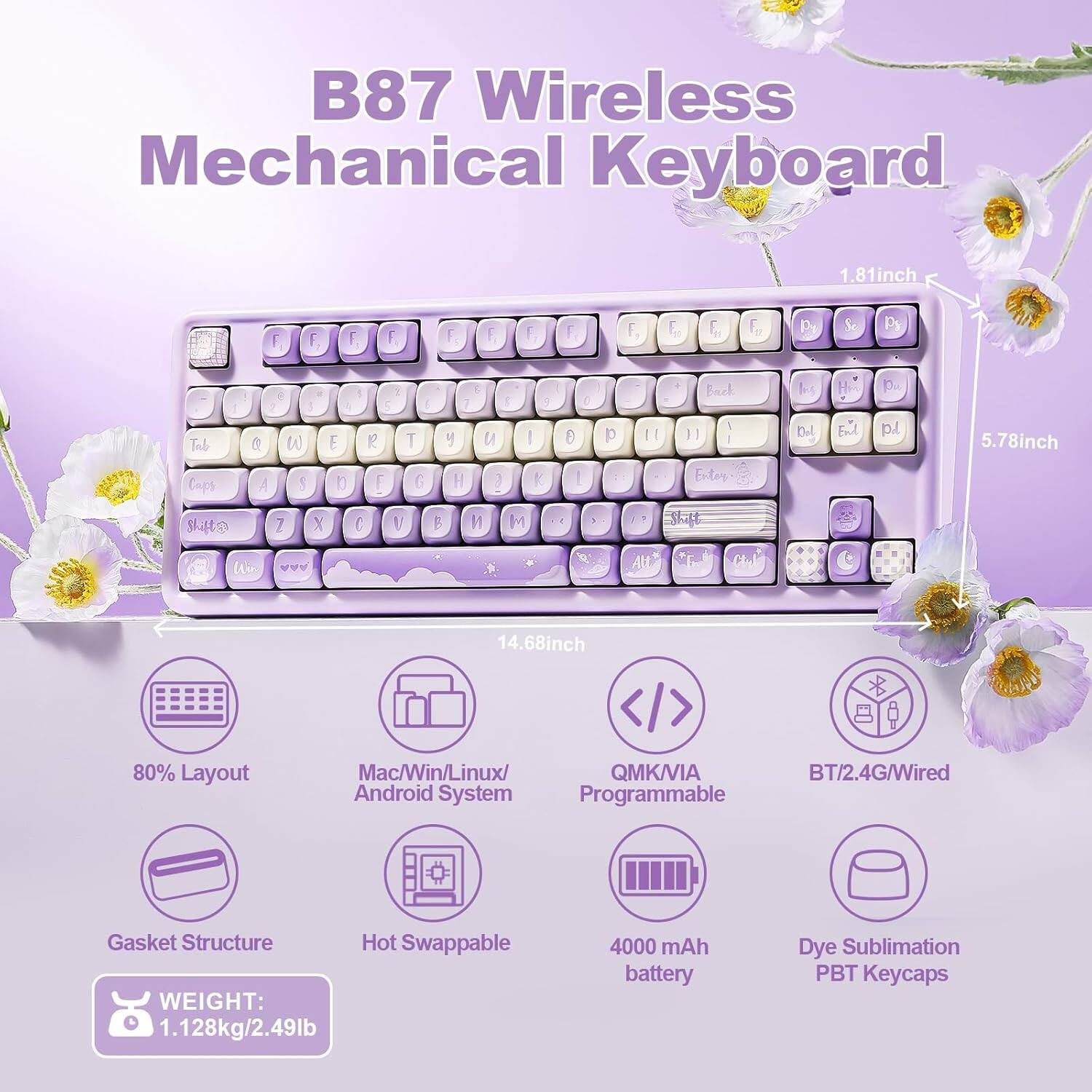 B87 Wireless Mechanical Keyboard

- Dimensions: 1.81 inch (height), 5.78 inch (width), 14.68 inch (length)
- Layout: 80%
- Compatibility: Mac/Win/Linux/Android System
- Connectivity: QMK/VIA, BT/2.4G/Wired
- Features: Programmable, Gasket Structure, Hot Swappable
- Weight: 1.128 kg / 2.49 lb
- Battery: 4000 mAh
- Keycaps: Dye Sublimation PBT

Key Layout:
- F1 F2 F3 F4 F5 F6 F7 F8
- Tab Q W E R T Y U I O P
- Caps A S D F G H J K L
- Shift Z X C V B N M
- Shift Backspace Del
- Enter

Note: The image shows a 60% layout, but the text mentions an 80% layout.