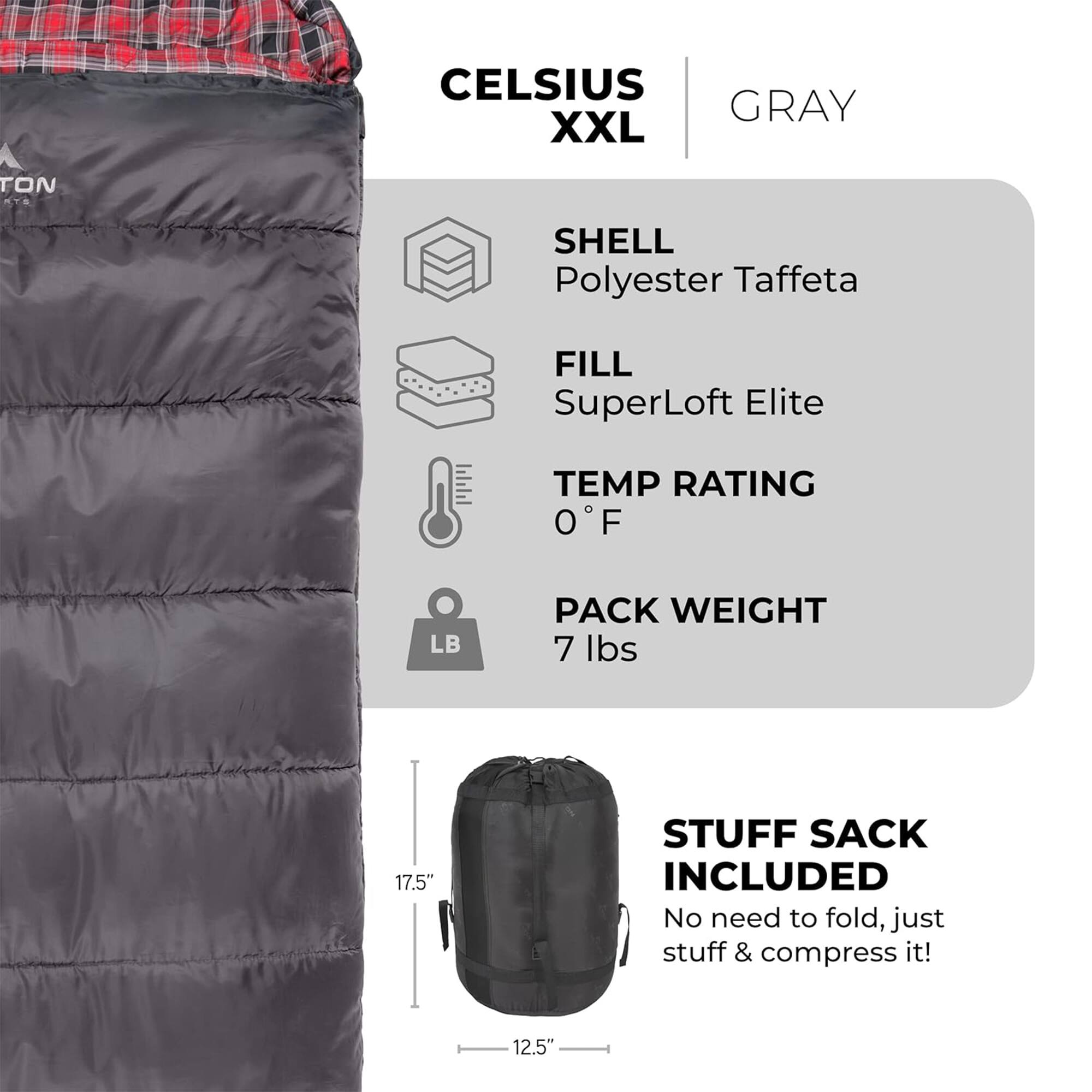 CELSIUS XXL  
GRAY  

SHELL  
Polyester Taffeta  

FILL  
SuperLoft Elite  

TEMP RATING  
0°F  

PACK WEIGHT  
7 lbs  

STUFF SACK INCLUDED  
No need to fold, just stuff & compress it!  

17.5"  
12.5"