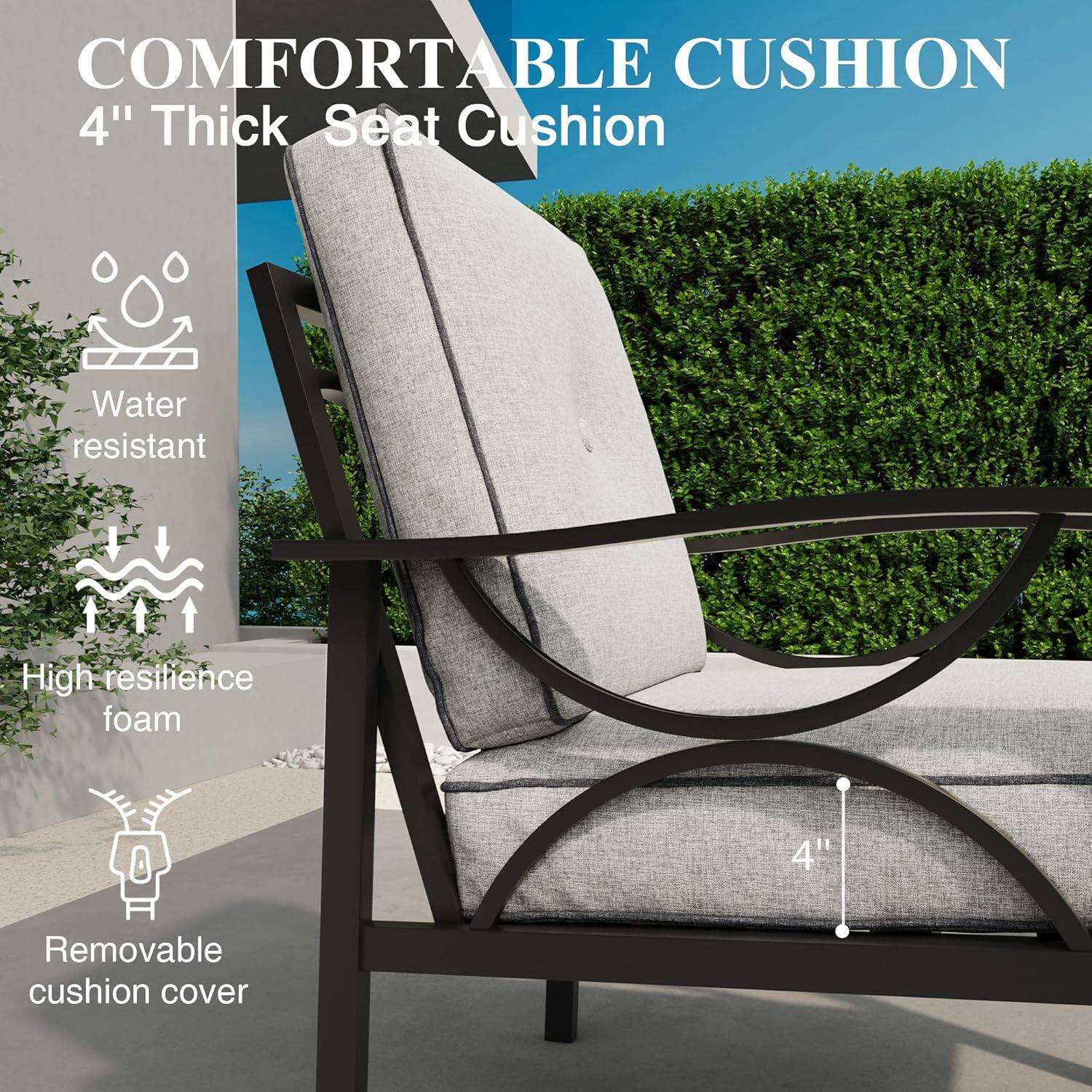 COMFORTABLE CUSHION  
4" Thick Seat Cushion  
Water resistant  
High resilience foam  
Removable cushion cover