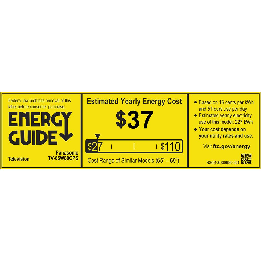 Federal law prohibits removal of this Estimated Yearly Energy Cost label before consumer purchase.

ENERGY GUIDE
Panasonic Television TV-65W80CPS

Estimated Yearly Energy Cost
$37

Cost Range of Similar Models (65" - 69")
$27 | $110

Based on 16 cents per kWh and 5 hours use per day
Estimated yearly electricity use of this model: 227 kWh
Your cost depends on your utility rates and use.

Visit ftc.gov/energy

N080106-006890-001