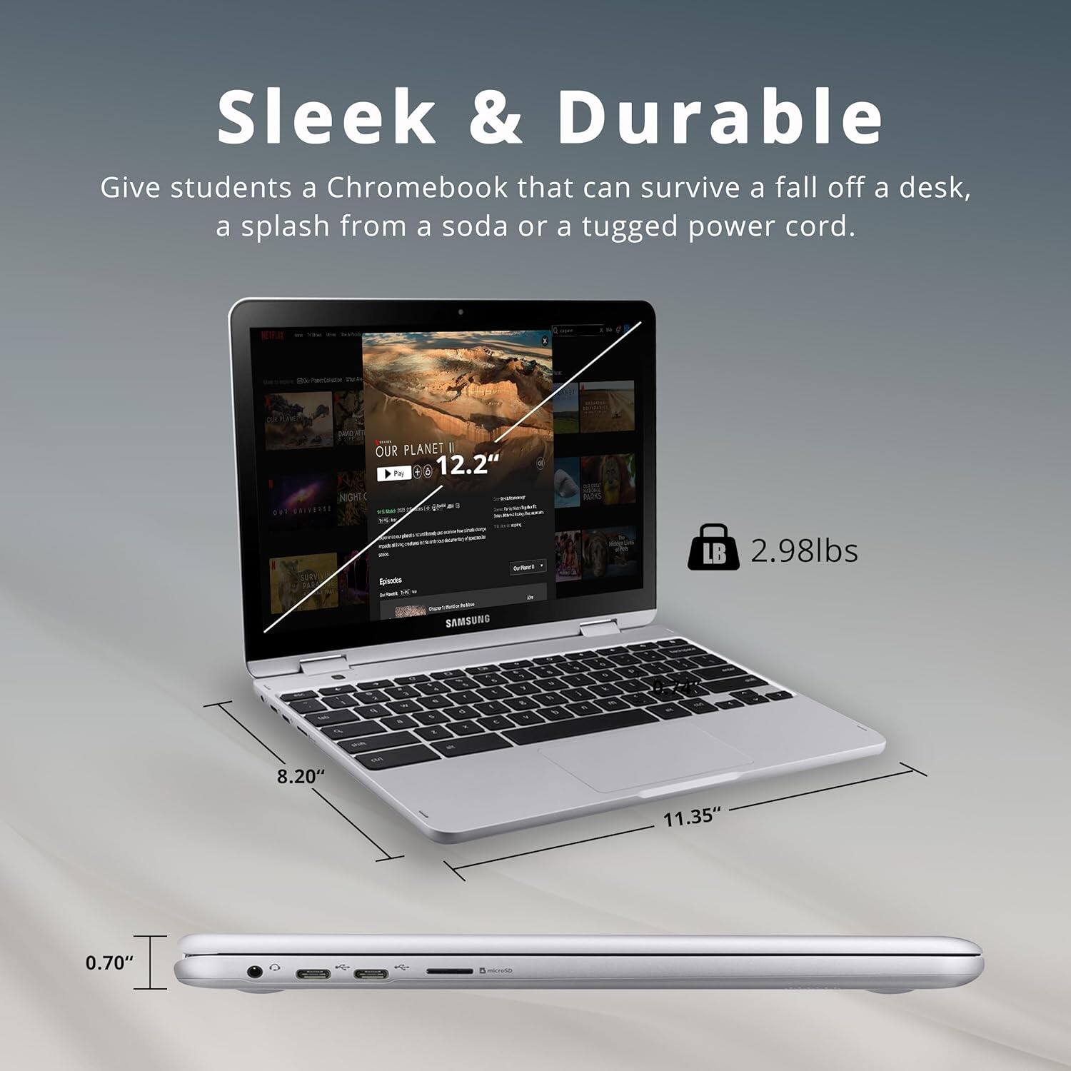 Sleek & Durable  
Give students a Chromebook that can survive a fall off a desk, a splash from a soda or a tugged power cord.  

OUR PLANET II  
12.2"  

8.20"  
11.35"  
0.70"  

LB 2.98lbs