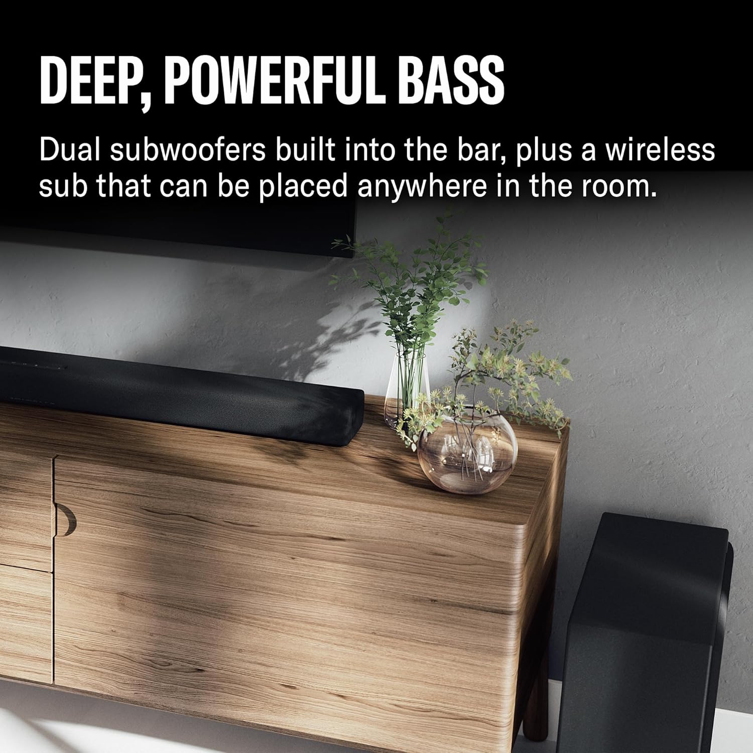 DEEP, POWERFUL BASS

Dual subwoofers built into the bar, plus a wireless sub that can be placed anywhere in the room.