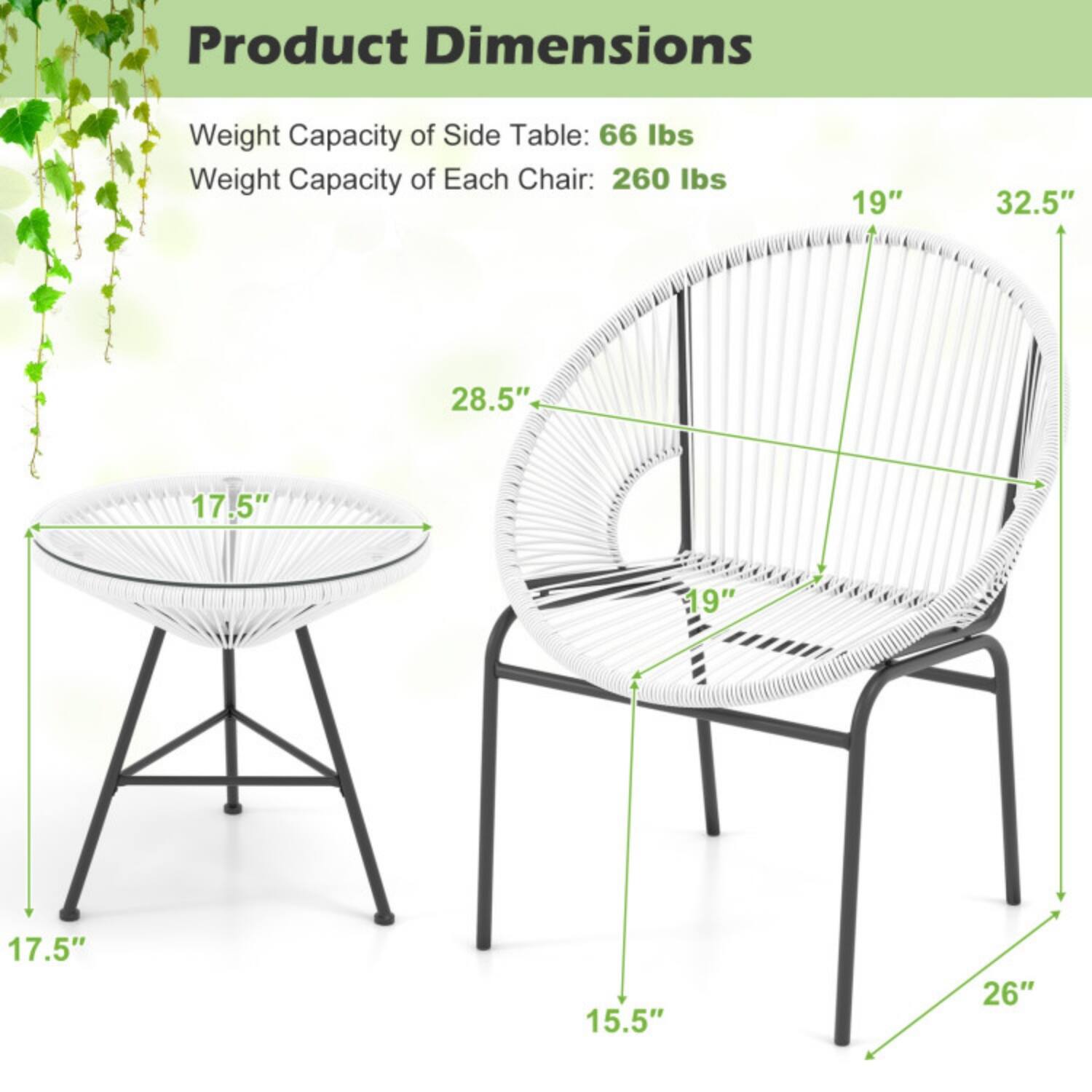 Product Dimensions  
Weight Capacity of Side Table: 66 lbs  
Weight Capacity of Each Chair: 260 lbs  

- Side Table:  
  - Diameter: 17.5"  
  - Height: 17.5"  
  - Depth: 28.5"  

- Chair:  
  - Width: 19"  
  - Depth: 32.5"  
  - Height: 26"  
  - Seat Height: 15.5"  
  - Back Height: 19"
