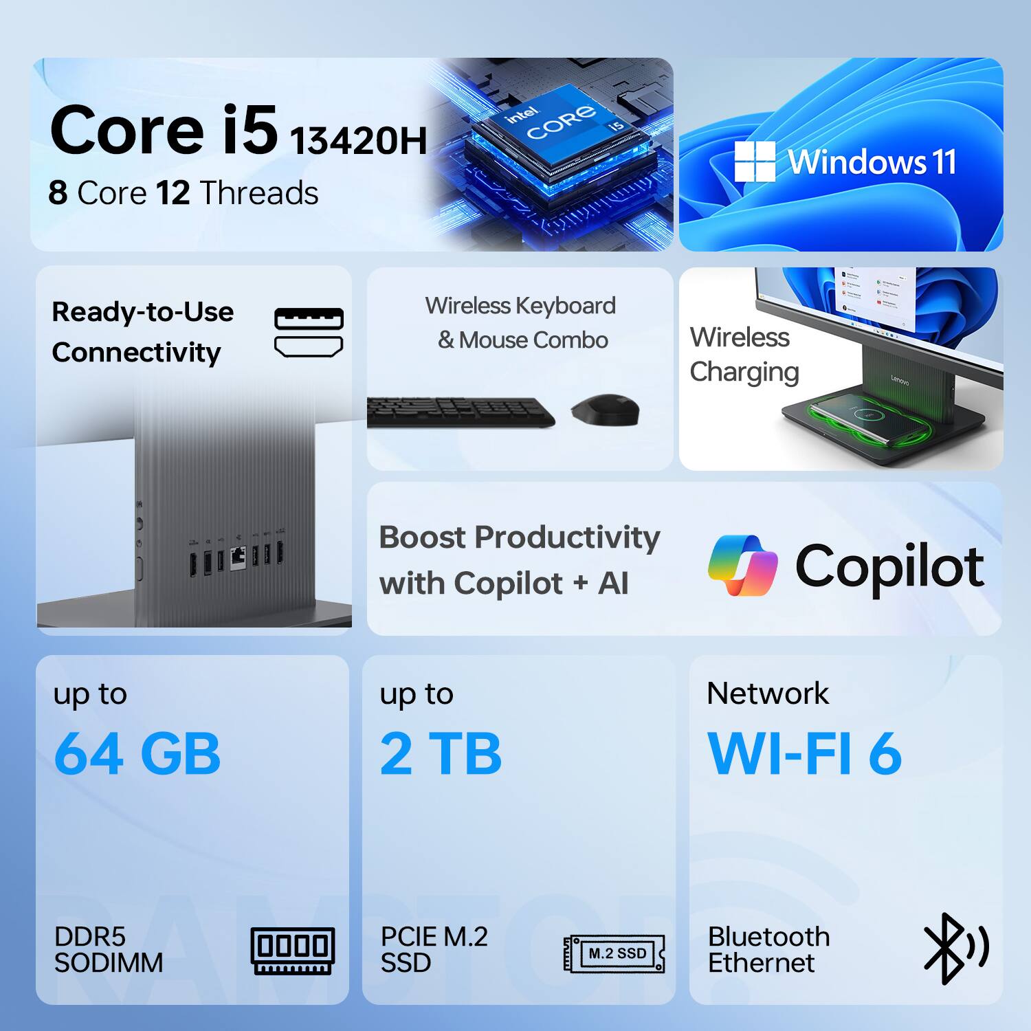 Core i5 13420H  
8 Core 12 Threads  
Intel Core i5  
Windows 11  
Ready-to-Use Connectivity  
Wireless Keyboard & Mouse Combo  
Wireless Charging  
Boost Productivity with Copilot + AI  
up to 64 GB  
up to 2 TB  
Network WI-FI 6  
DDR5 SODIMM  
PCIe M.2 SSD  
Bluetooth Ethernet