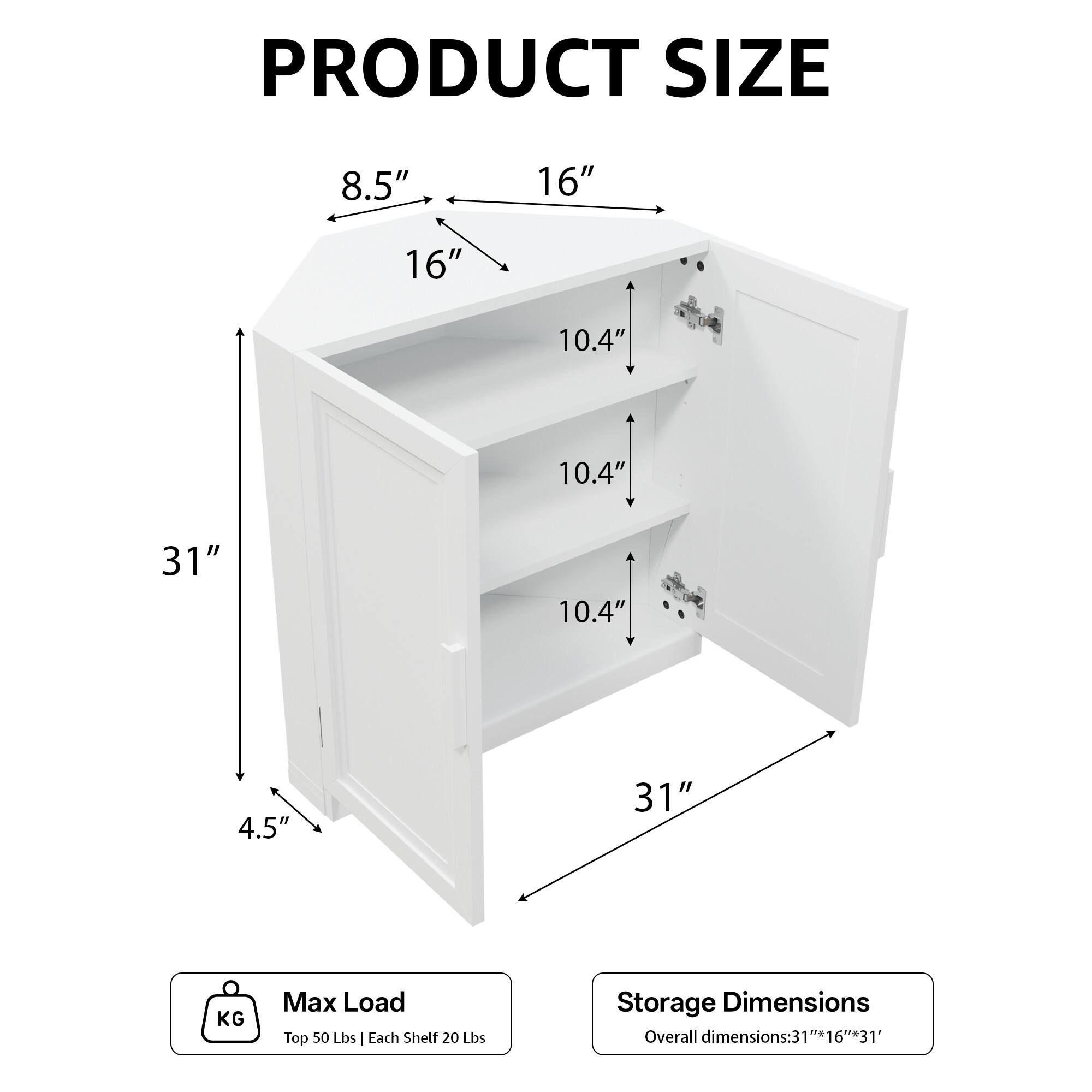PRODUCT SIZE  
8.5" 16" 16" 10.4" 10.4" 31" 10.4" 4.5" 31"  

KG Max Load  
Top 50 Lbs | Each Shelf 20 Lbs  

Storage Dimensions  
Overall dimensions: 31" x 16" x 31"