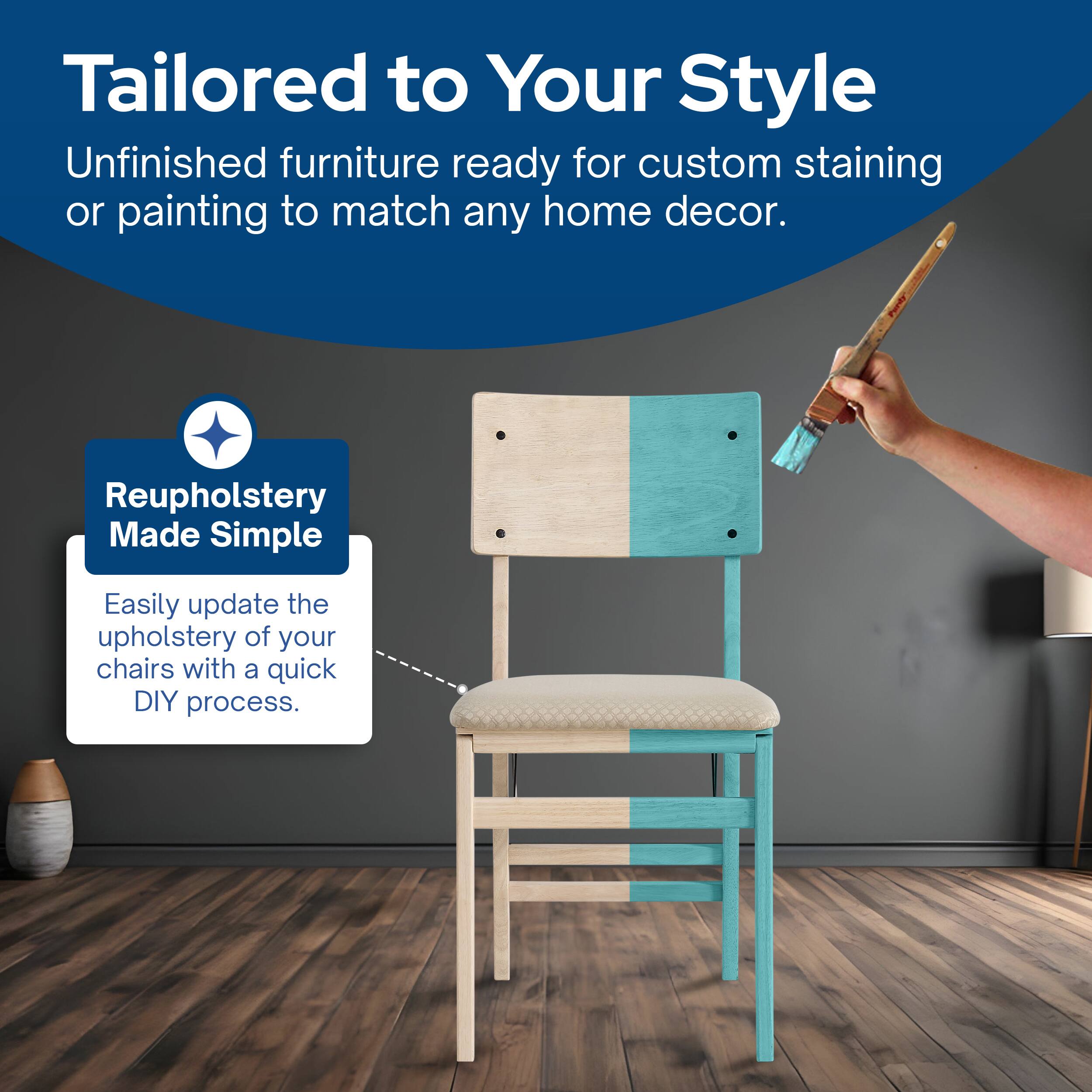 Tailored to Your Style  
Unfinished furniture ready for custom staining or painting to match any home decor.  

Reupholstery Made Simple  
Easily update the upholstery of your chairs with a quick DIY process.