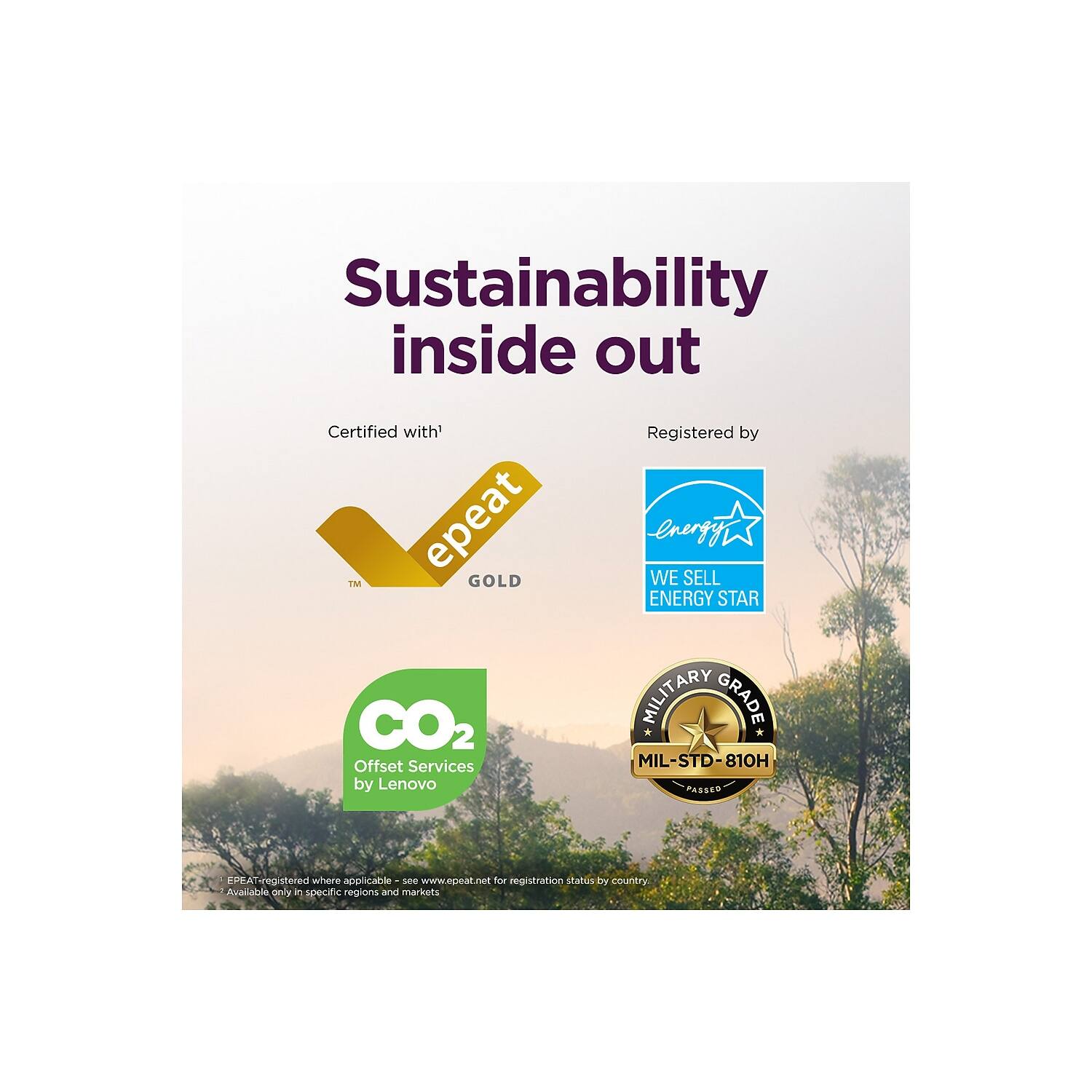 Sustainability inside out

Certified with:
- EPEAT GOLD

Registered by:
- ENERGY STAR
- MILITARY GRADE MIL-STD-810H PASSED

CO2 Offset Services by Lenovo

EPEAT-registered where applicable - see www.epeat.net for registration status by country. 'Available only in specific regions and markets