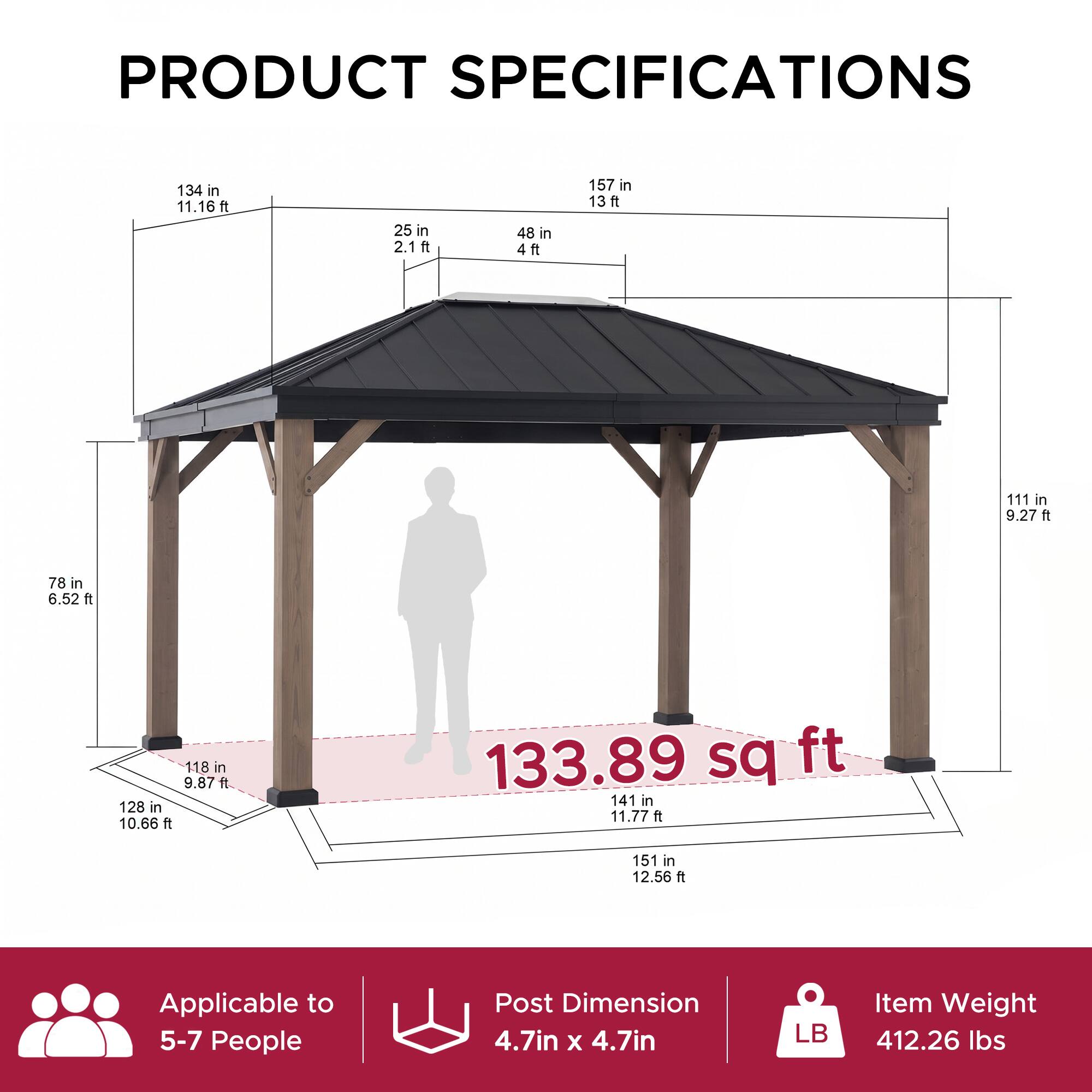 PRODUCT SPECIFICATIONS

134 in 11.16ft  
25 in 2.1ft  
48 in 4ft  
157 in 13ft  
111 in 9.27 ft  
78 in 6.52 ft  
118 in 9.87 ft  
128 in 10.66 ft  
133.89 sq ft  
141 in 11.77 ft  
151 in 12.56 ft  

Applicable to 5-7 People  
Post Dimension 4.7in X 4.7in  
Item Weight 412.26 lbs