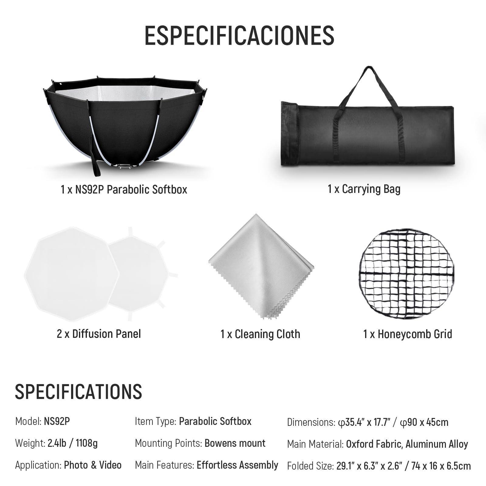 **ESPECIFICACIONES**

- 1 x NS92P Parabolic Softbox
- 1 x Carrying Bag
- 2 x Diffusion Panel
- 1 x Cleaning Cloth
- 1 x Honeycomb Grid

**ESPECIFICACIONES**

- Model: NS92P
- Weight: 2.4lb / 1108g
- Item Type: Parabolic Softbox
- Dimensions: 35.4" x 17.7" / 90 x 45cm
- Mounting Points: Bowens mount
- Application: Photo & Video
- Main Features: Effortless Assembly
- Folded Size: 29.1" x 6.3" x 2.6" / 74 x 16 x 6.5cm
- Main Material: Oxford Fabric, Aluminum Alloy