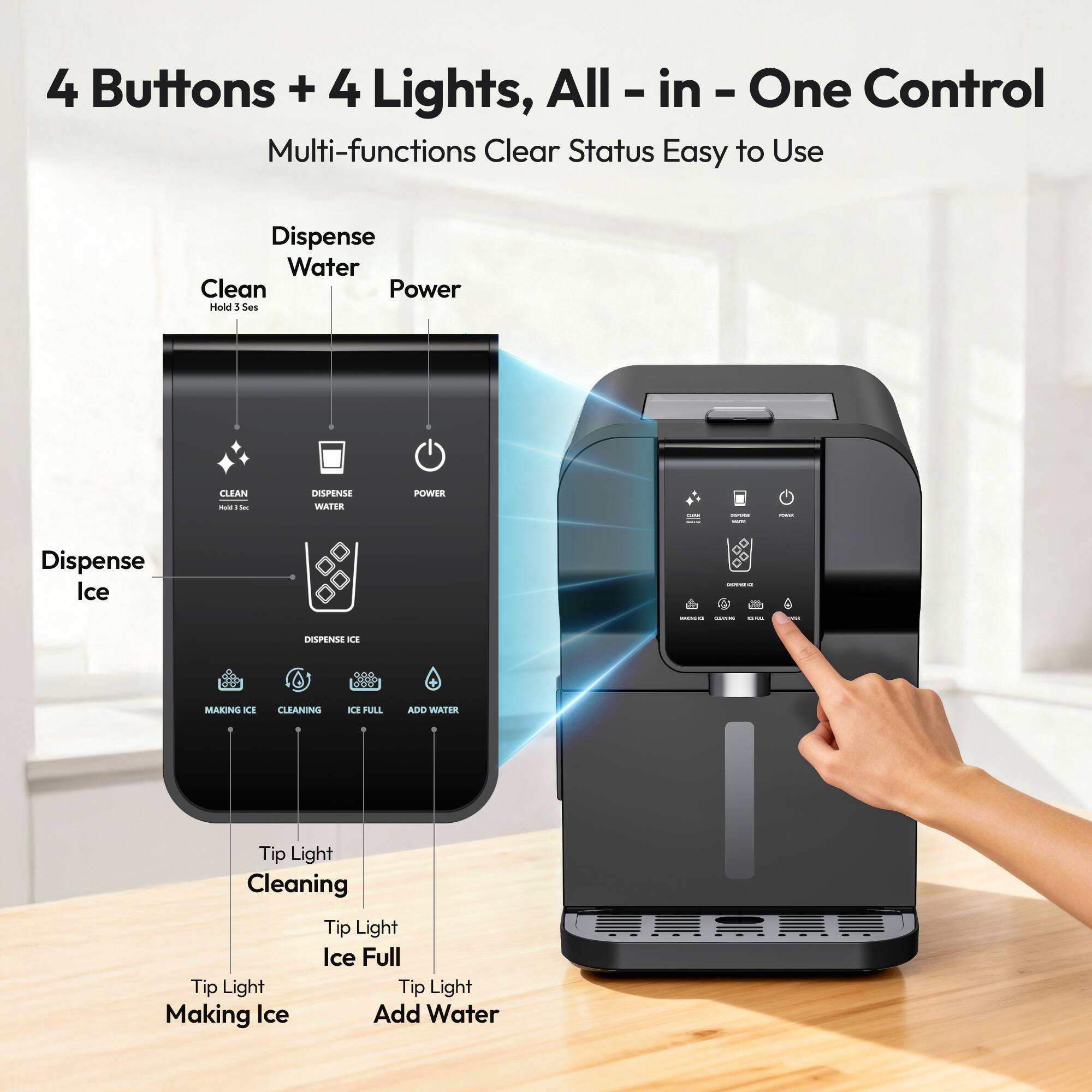 4 Buttons + 4 Lights, All-in-One Control  
Multi-functions Clear Status Easy to Use  

Dispense Water  
Clean (Hold 3 Sec)  
Power  

Dispense Ice  

Tip Light Cleaning  
Tip Light Ice Full  
Tip Light Making Ice  
Tip Light Add Water  

Dispense Ice  
Making Ice  
Cleaning  
Ice Full  
Add Water
