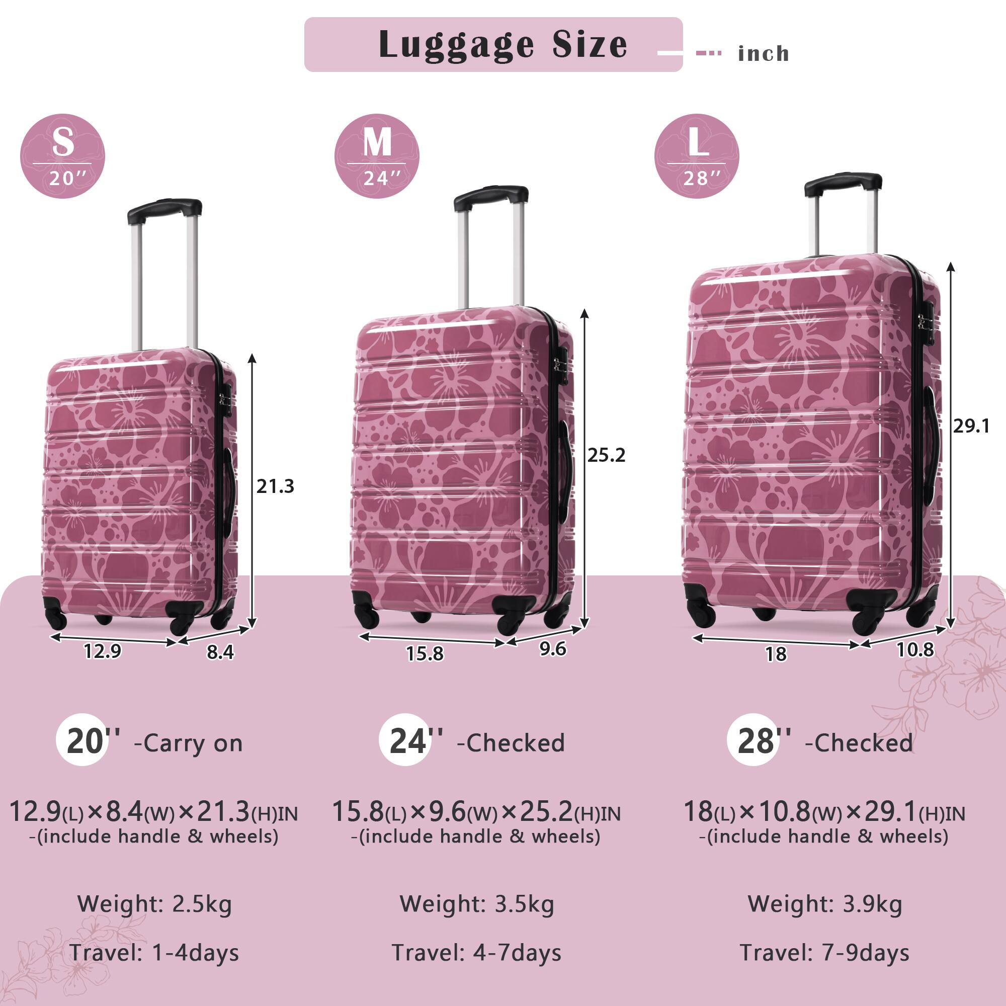 Luggage Size  
--- inch  

S 20"  
21.3 x 12.9 x 8.4 (L x W x H)  
Weight: 2.5kg  
Travel: 1-4 days  

M 24"  
25.2 x 15.8 x 9.6 (L x W x H)  
Weight: 3.5kg  
Travel: 4-7 days  

L 28"  
29.1 x 18 x 10.8 (L x W x H)  
Weight: 3.9kg  
Travel: 7-9 days  

20" - Carry on  
24" - Checked  
28" - Checked  

(includes handle & wheels)
