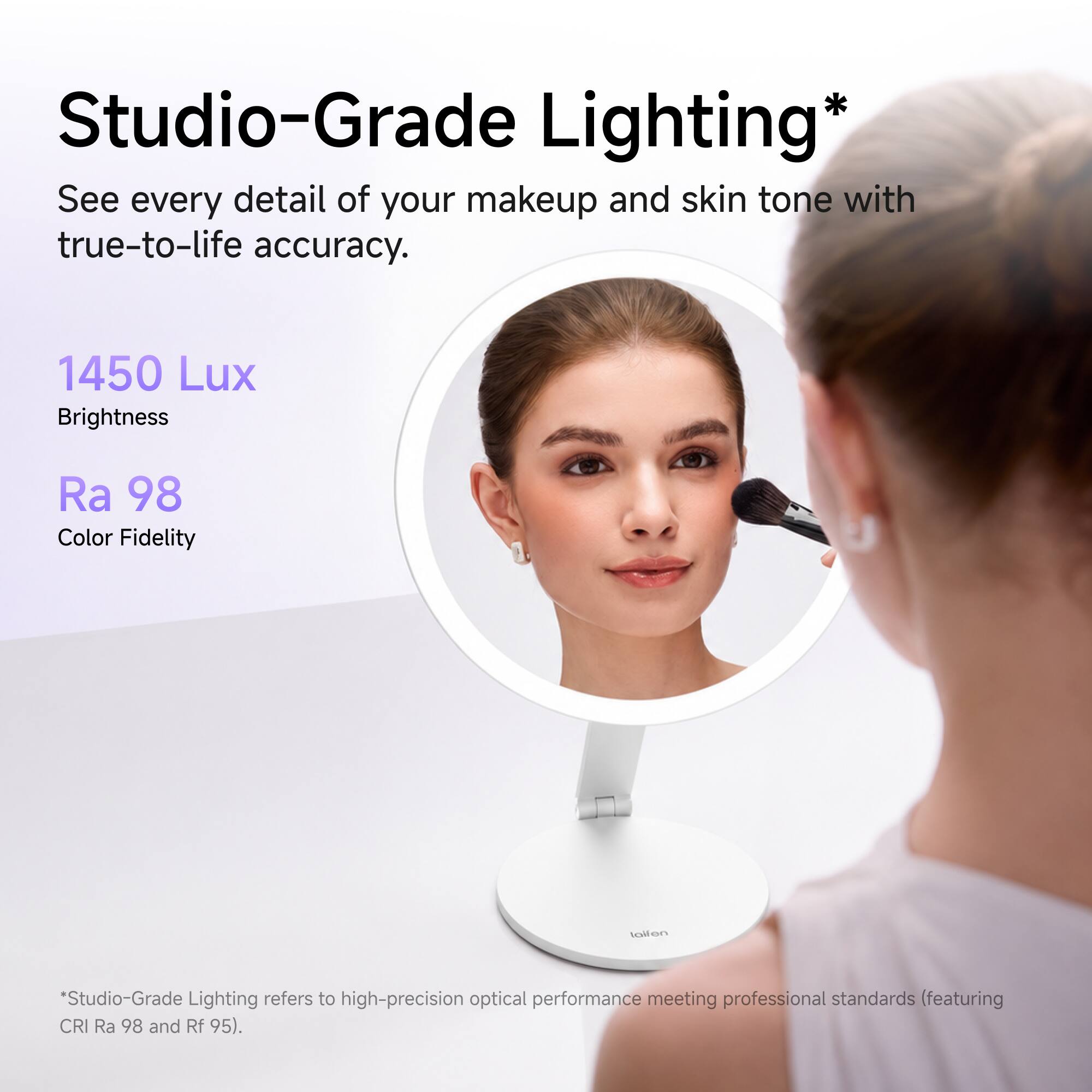 Studio-Grade Lighting*  
See every detail of your makeup and skin tone with true-to-life accuracy.  
1450 Lux Brightness  
Ra 98 Color Fidelity  

*Studio-Grade Lighting refers to high-precision optical performance meeting professional standards (featuring CRI Ra 98 and Rf 95).